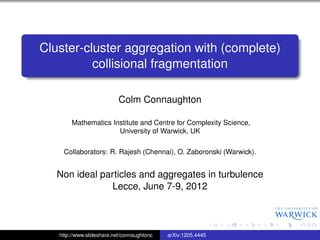 Cluster-cluster aggregation with (complete)
          collisional fragmentation

                           Colm Connaughton

        Mathematics Institute and Centre for Complexity Science,
                      University of Warwick, UK

    Collaborators: R. Rajesh (Chennai), O. Zaboronski (Warwick).


   Non ideal particles and aggregates in turbulence
                Lecce, June 7-9, 2012



   http://www.slideshare.net/connaughtonc   arXiv:1205.4445
 