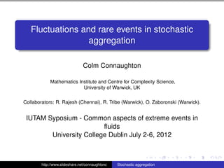 Fluctuations and rare events in stochastic
                  aggregation

                                Colm Connaughton

             Mathematics Institute and Centre for Complexity Science,
                           University of Warwick, UK

Collaborators: R. Rajesh (Chennai), R. Tribe (Warwick), O. Zaboronski (Warwick).


 IUTAM Syposium - Common aspects of extreme events in
                         ﬂuids
        University College Dublin July 2-6, 2012

                                                                             ./ﬁgures/warwickL



        http://www.slideshare.net/connaughtonc   Stochastic aggregation
 