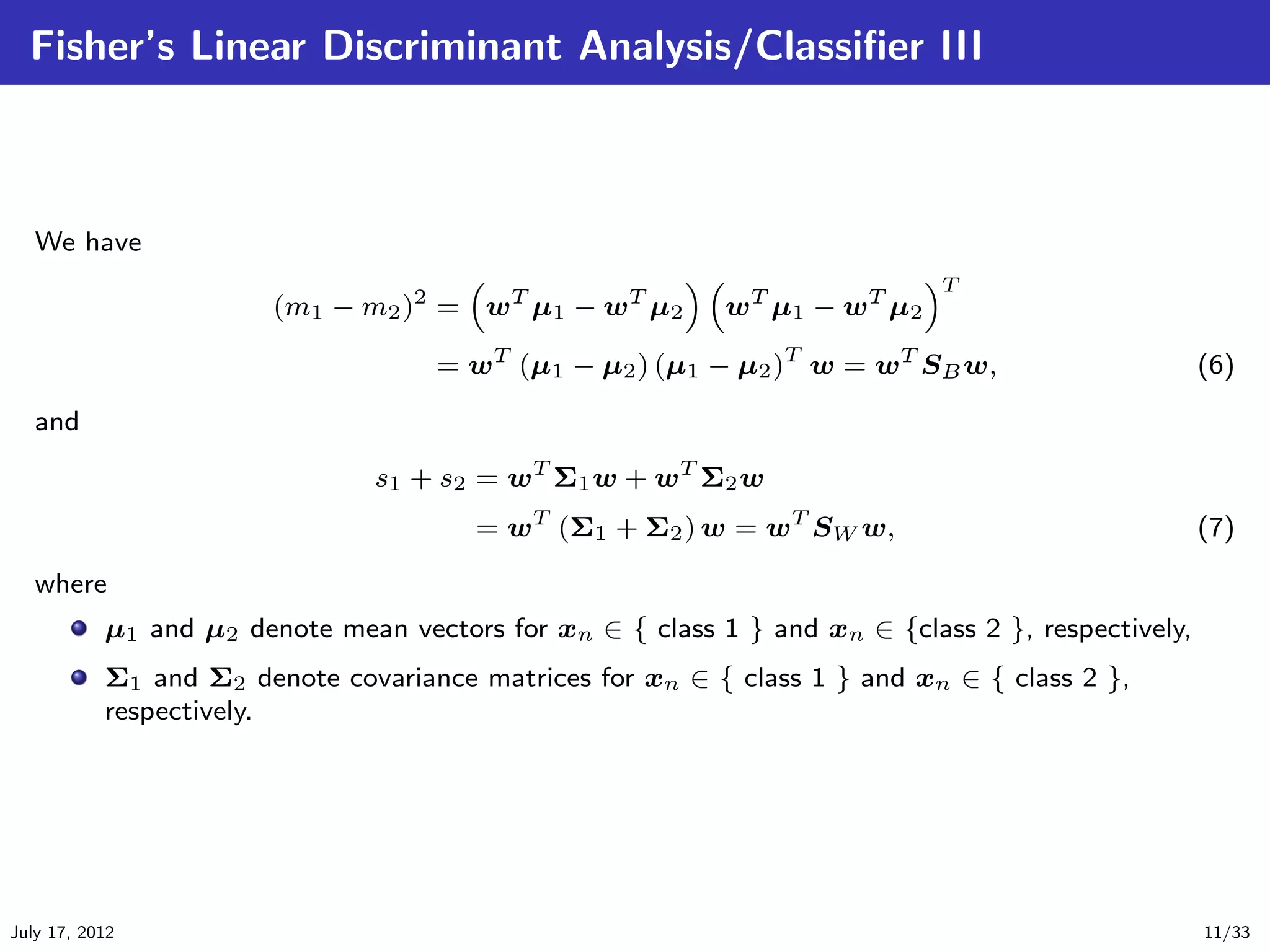 Fisher’s Linear Discriminant Analysis/Classiﬁer III



   We have
                                                                             T
                        (m1 − m2 )2 = wT µ1 − wT µ2        w T µ1 − w T µ2

                                    = wT (µ1 − µ2 ) (µ1 − µ2 )T w = wT SB w,                       (6)

   and

                                s1 + s2 = wT Σ1 w + wT Σ2 w
                                        = wT (Σ1 + Σ2 ) w = wT SW w,                               (7)

   where
           µ1 and µ2 denote mean vectors for xn ∈ { class 1 } and xn ∈ {class 2 }, respectively,
           Σ1 and Σ2 denote covariance matrices for xn ∈ { class 1 } and xn ∈ { class 2 },
           respectively.




July 17, 2012                                                                                      11/33
 