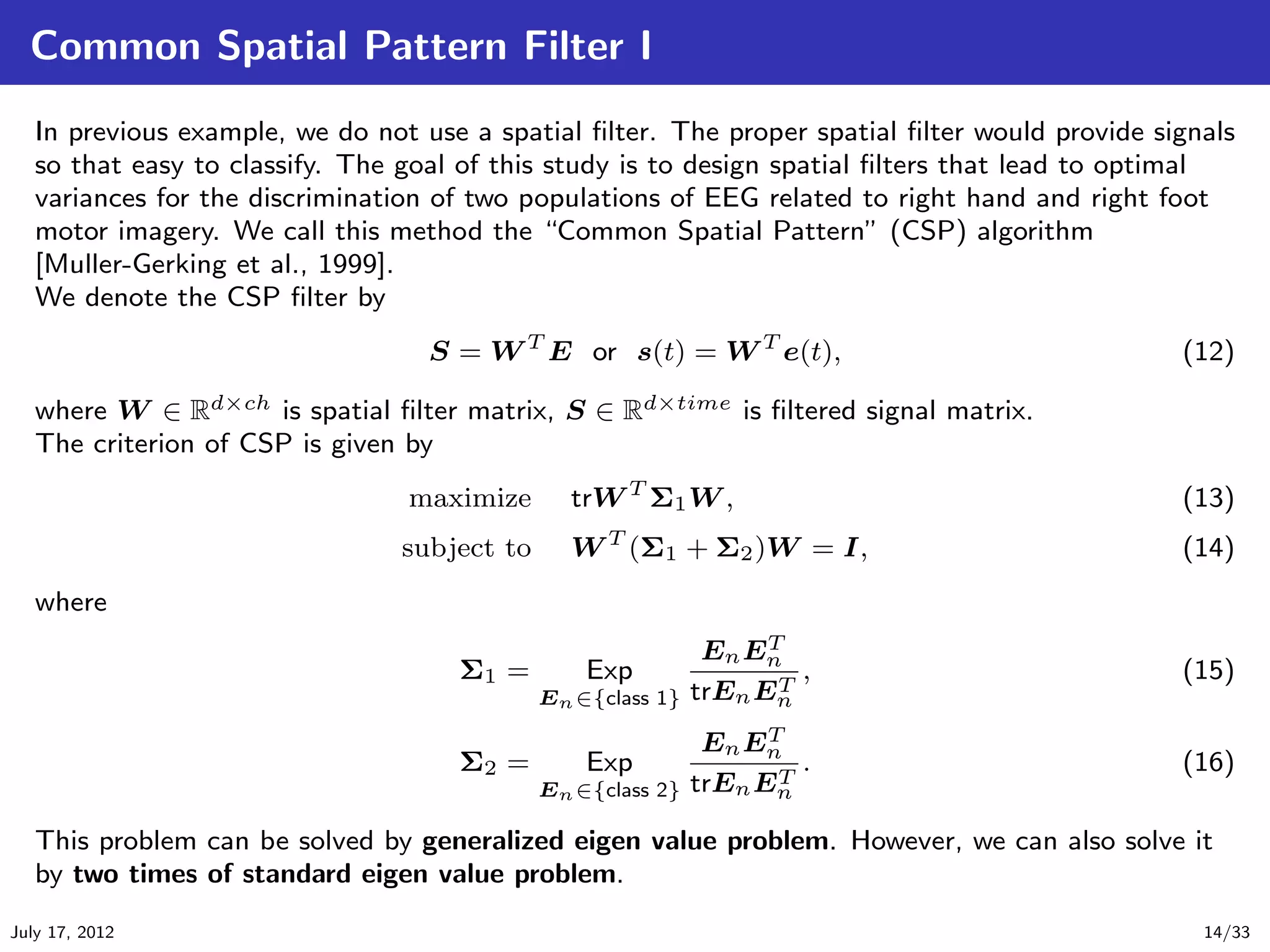 Common Spatial Pattern Filter I
   In previous example, we do not use a spatial ﬁlter. The proper spatial ﬁlter would provide signals
   so that easy to classify. The goal of this study is to design spatial ﬁlters that lead to optimal
   variances for the discrimination of two populations of EEG related to right hand and right foot
   motor imagery. We call this method the “Common Spatial Pattern” (CSP) algorithm
   [Muller-Gerking et al., 1999].
   We denote the CSP ﬁlter by
                                   S = W T E or s(t) = W T e(t),                                (12)

   where W ∈ Rd×ch is spatial ﬁlter matrix, S ∈ Rd×time is ﬁltered signal matrix.
   The criterion of CSP is given by
                                 maximize      trW T Σ1 W ,                                     (13)
                                subject to     W T (Σ1 + Σ2 )W = I,                             (14)
   where
                                                              En EnT
                                     Σ1 =        Exp                T
                                                                      ,                         (15)
                                             En ∈{class 1}   trEn En
                                                              En EnT
                                     Σ2 =        Exp                T
                                                                      .                         (16)
                                             En ∈{class 2}   trEn En

   This problem can be solved by generalized eigen value problem. However, we can also solve it
   by two times of standard eigen value problem.
July 17, 2012                                                                                     14/33
 