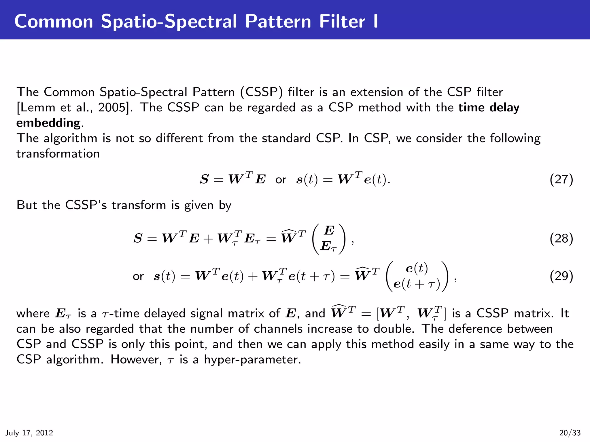 Common Spatio-Spectral Pattern Filter I


   The Common Spatio-Spectral Pattern (CSSP) ﬁlter is an extension of the CSP ﬁlter
   [Lemm et al., 2005]. The CSSP can be regarded as a CSP method with the time delay
   embedding.
   The algorithm is not so diﬀerent from the standard CSP. In CSP, we consider the following
   transformation
                                  S = W T E or s(t) = W T e(t).                                (27)
   But the CSSP’s transform is given by
                                                      E
                      S = W T E + Wτ Eτ = W T
                                   T
                                                           ,                                   (28)
                                                      Eτ
                                                                    e(t)
                      or s(t) = W T e(t) + Wτ e(t + τ ) = W T
                                            T
                                                                            ,                  (29)
                                                                  e(t + τ )

   where Eτ is a τ -time delayed signal matrix of E, and W T = [W T , Wτ ] is a CSSP matrix. It
                                                                         T

   can be also regarded that the number of channels increase to double. The deference between
   CSP and CSSP is only this point, and then we can apply this method easily in a same way to the
   CSP algorithm. However, τ is a hyper-parameter.




July 17, 2012                                                                                   20/33
 