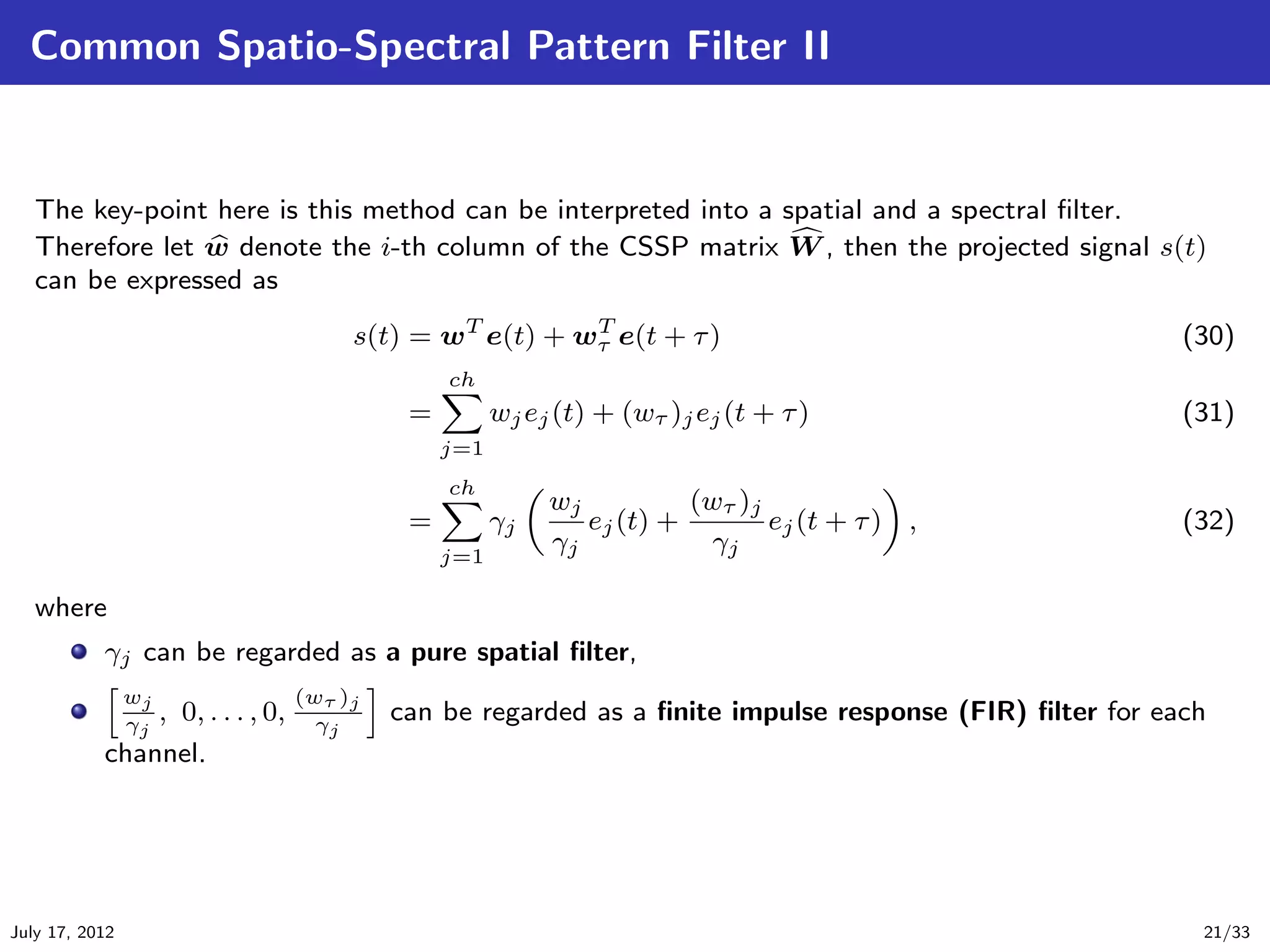 Common Spatio-Spectral Pattern Filter II


   The key-point here is this method can be interpreted into a spatial and a spectral ﬁlter.
   Therefore let w denote the i-th column of the CSSP matrix W , then the projected signal s(t)
   can be expressed as
                                      s(t) = wT e(t) + wτ e(t + τ )
                                                        T
                                                                                                        (30)
                                               ch
                                           =         wj ej (t) + (wτ )j ej (t + τ )                     (31)
                                               j=1
                                               ch
                                                          wj          (wτ )j
                                           =         γj      ej (t) +        ej (t + τ ) ,              (32)
                                               j=1
                                                          γj            γj

   where
           γj can be regarded as a pure spatial ﬁlter,
                wj               (wτ )j
               , 0, . . . , 0,
                γj                 γj
                                          can be regarded as a ﬁnite impulse response (FIR) ﬁlter for each
           channel.




July 17, 2012                                                                                            21/33
 