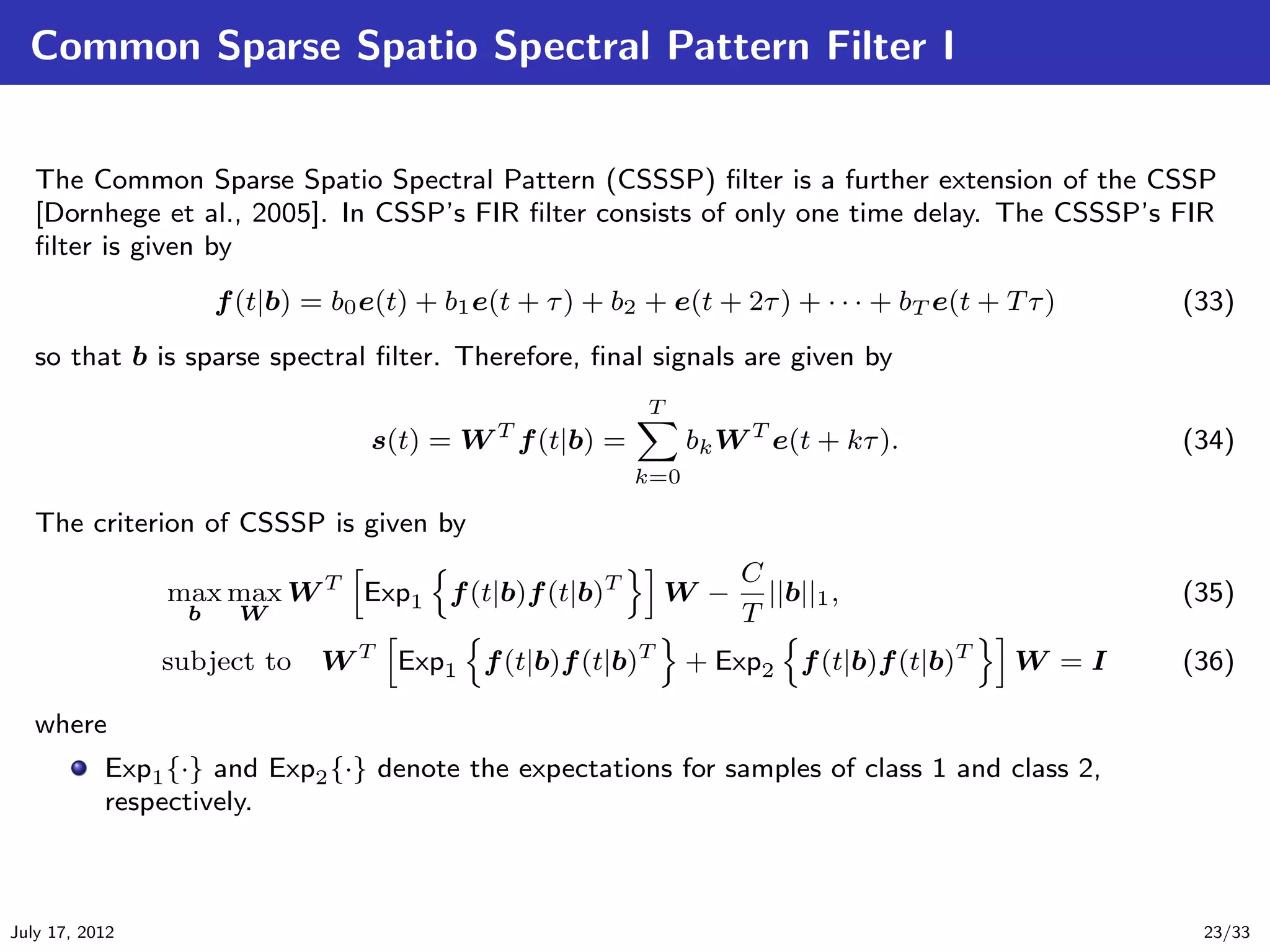 Common Sparse Spatio Spectral Pattern Filter I


   The Common Sparse Spatio Spectral Pattern (CSSSP) ﬁlter is a further extension of the CSSP
   [Dornhege et al., 2005]. In CSSP’s FIR ﬁlter consists of only one time delay. The CSSSP’s FIR
   ﬁlter is given by
                      f (t|b) = b0 e(t) + b1 e(t + τ ) + b2 + e(t + 2τ ) + · · · + bT e(t + T τ )   (33)
   so that b is sparse spectral ﬁlter. Therefore, ﬁnal signals are given by
                                                            T
                                   s(t) = W T f (t|b) =          bk W T e(t + kτ ).                 (34)
                                                           k=0

   The criterion of CSSSP is given by
                                                                     C
                max max W T Exp1 f (t|b)f (t|b)T              W −      ||b||1 ,                     (35)
                  b     W                                            T
                subject to     W T Exp1 f (t|b)f (t|b)T          + Exp2 f (t|b)f (t|b)T      W =I   (36)

   where
           Exp1 {·} and Exp2 {·} denote the expectations for samples of class 1 and class 2,
           respectively.



July 17, 2012                                                                                        23/33
 