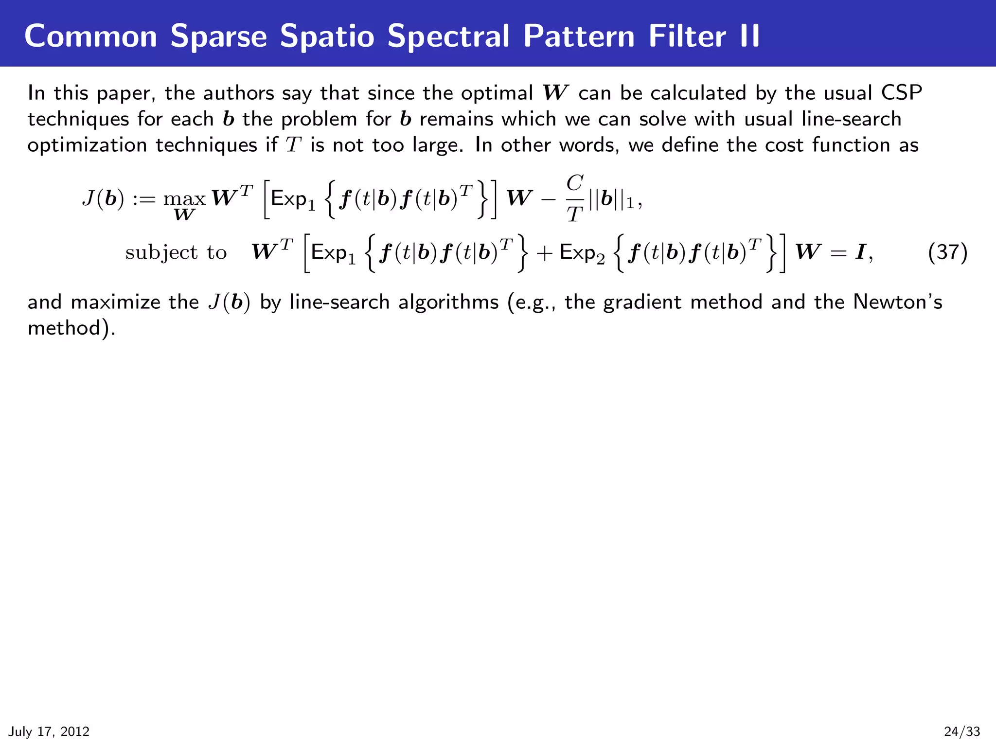Common Sparse Spatio Spectral Pattern Filter II
   In this paper, the authors say that since the optimal W can be calculated by the usual CSP
   techniques for each b the problem for b remains which we can solve with usual line-search
   optimization techniques if T is not too large. In other words, we deﬁne the cost function as
                                                          C
           J(b) := max W T Exp1 f (t|b)f (t|b)T     W −     ||b||1 ,
                    W                                     T
                subject to   W T Exp1 f (t|b)f (t|b)T   + Exp2 f (t|b)f (t|b)T   W = I,           (37)

   and maximize the J(b) by line-search algorithms (e.g., the gradient method and the Newton’s
   method).




July 17, 2012                                                                                      24/33
 