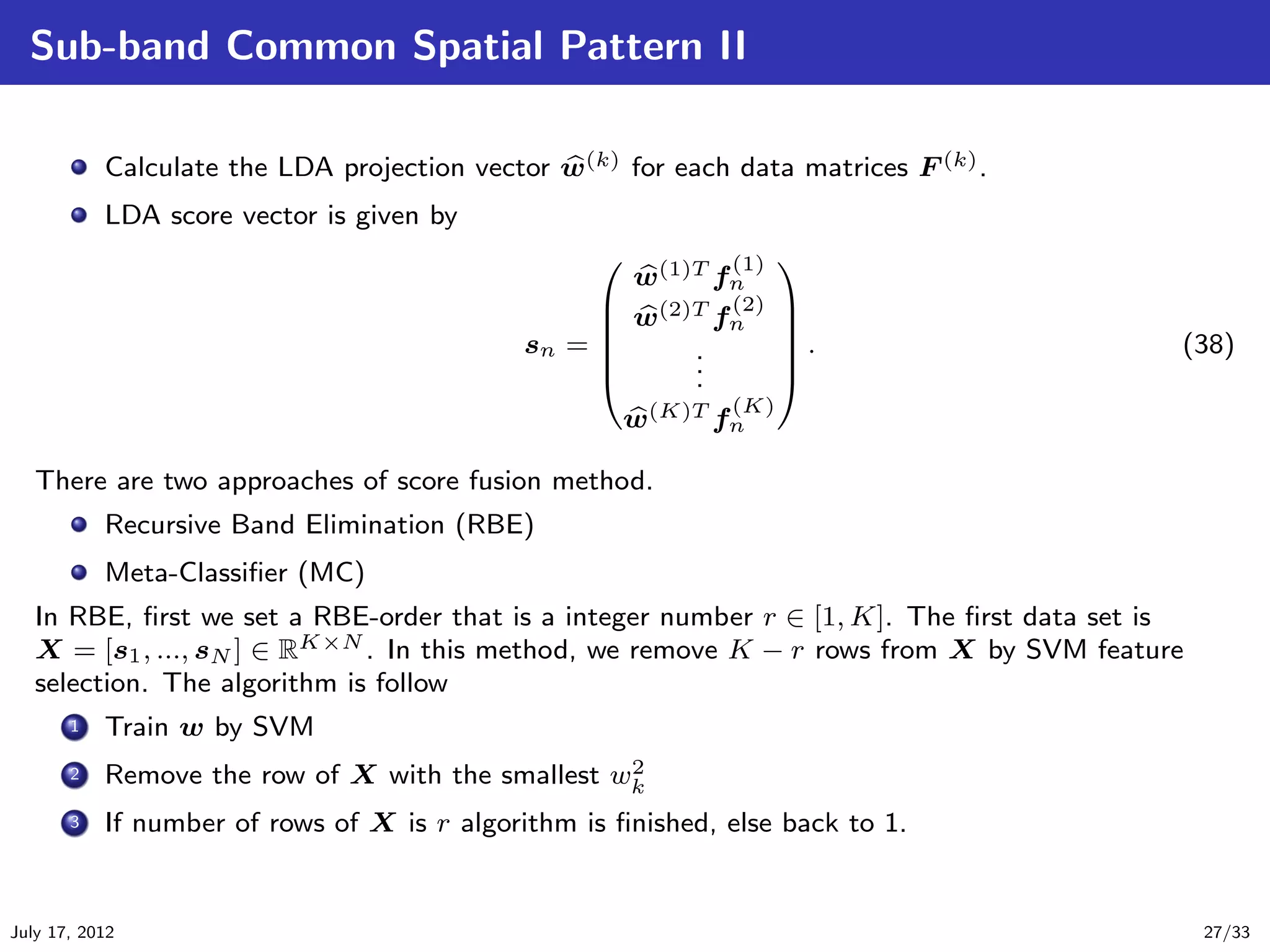 Sub-band Common Spatial Pattern II

           Calculate the LDA projection vector w(k) for each data matrices F (k) .
           LDA score vector is given by
                                                          (1) 
                                                   w(1)T fn
                                                  w(2)T f (2) 
                                                         n    
                                            sn = 
                                                      .       .
                                                                                          (38)
                                                      .
                                                       .       
                                                           (K)
                                                  w(K)T fn

   There are two approaches of score fusion method.
           Recursive Band Elimination (RBE)
           Meta-Classiﬁer (MC)
   In RBE, ﬁrst we set a RBE-order that is a integer number r ∈ [1, K]. The ﬁrst data set is
   X = [s1 , ..., sN ] ∈ RK×N . In this method, we remove K − r rows from X by SVM feature
   selection. The algorithm is follow
       .
      1 Train w by SVM

       . Remove the row of X with the smallest w2
       2
                                                   k
       .
       3 If number of rows of X is r algorithm is ﬁnished, else back to 1.




July 17, 2012                                                                                  27/33
 