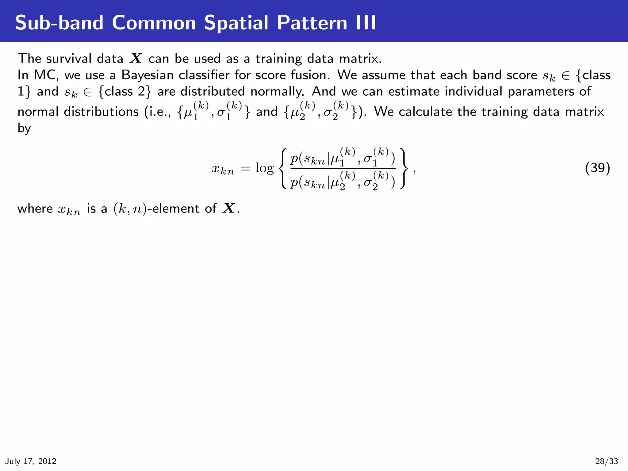 Sub-band Common Spatial Pattern III
   The survival data X can be used as a training data matrix.
   In MC, we use a Bayesian classiﬁer for score fusion. We assume that each band score sk ∈ {class
   1} and sk ∈ {class 2} are distributed normally. And we can estimate individual parameters of
                                 (k)  (k)         (k)  (k)
   normal distributions (i.e., {µ1 , σ1 } and {µ2 , σ2 }). We calculate the training data matrix
   by
                                                      (k)   (k)
                                              p(skn |µ1 , σ1 )
                                  xkn = log           (k)  (k)
                                                                  ,                          (39)
                                              p(skn |µ2 , σ2 )
   where xkn is a (k, n)-element of X.




July 17, 2012                                                                                  28/33
 