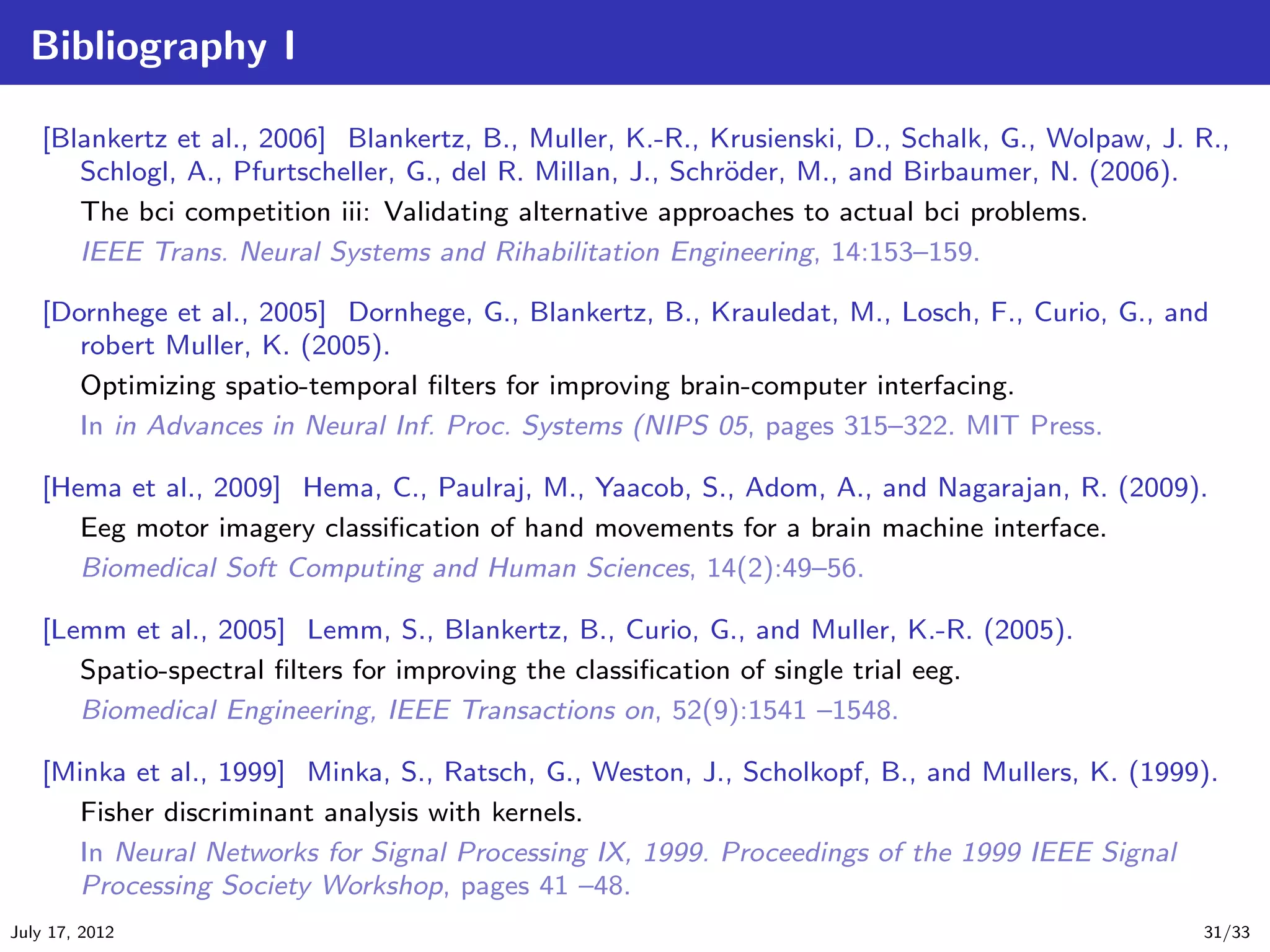 Bibliography I

   [Blankertz et al., 2006] Blankertz, B., Muller, K.-R., Krusienski, D., Schalk, G., Wolpaw, J. R.,
      Schlogl, A., Pfurtscheller, G., del R. Millan, J., Schr¨der, M., and Birbaumer, N. (2006).
                                                             o
      The bci competition iii: Validating alternative approaches to actual bci problems.
      IEEE Trans. Neural Systems and Rihabilitation Engineering, 14:153–159.

   [Dornhege et al., 2005] Dornhege, G., Blankertz, B., Krauledat, M., Losch, F., Curio, G., and
      robert Muller, K. (2005).
      Optimizing spatio-temporal ﬁlters for improving brain-computer interfacing.
      In in Advances in Neural Inf. Proc. Systems (NIPS 05, pages 315–322. MIT Press.

   [Hema et al., 2009] Hema, C., Paulraj, M., Yaacob, S., Adom, A., and Nagarajan, R. (2009).
      Eeg motor imagery classiﬁcation of hand movements for a brain machine interface.
      Biomedical Soft Computing and Human Sciences, 14(2):49–56.

   [Lemm et al., 2005] Lemm, S., Blankertz, B., Curio, G., and Muller, K.-R. (2005).
      Spatio-spectral ﬁlters for improving the classiﬁcation of single trial eeg.
      Biomedical Engineering, IEEE Transactions on, 52(9):1541 –1548.

   [Minka et al., 1999] Minka, S., Ratsch, G., Weston, J., Scholkopf, B., and Mullers, K. (1999).
      Fisher discriminant analysis with kernels.
      In Neural Networks for Signal Processing IX, 1999. Proceedings of the 1999 IEEE Signal
      Processing Society Workshop, pages 41 –48.
July 17, 2012                                                                                    31/33
 