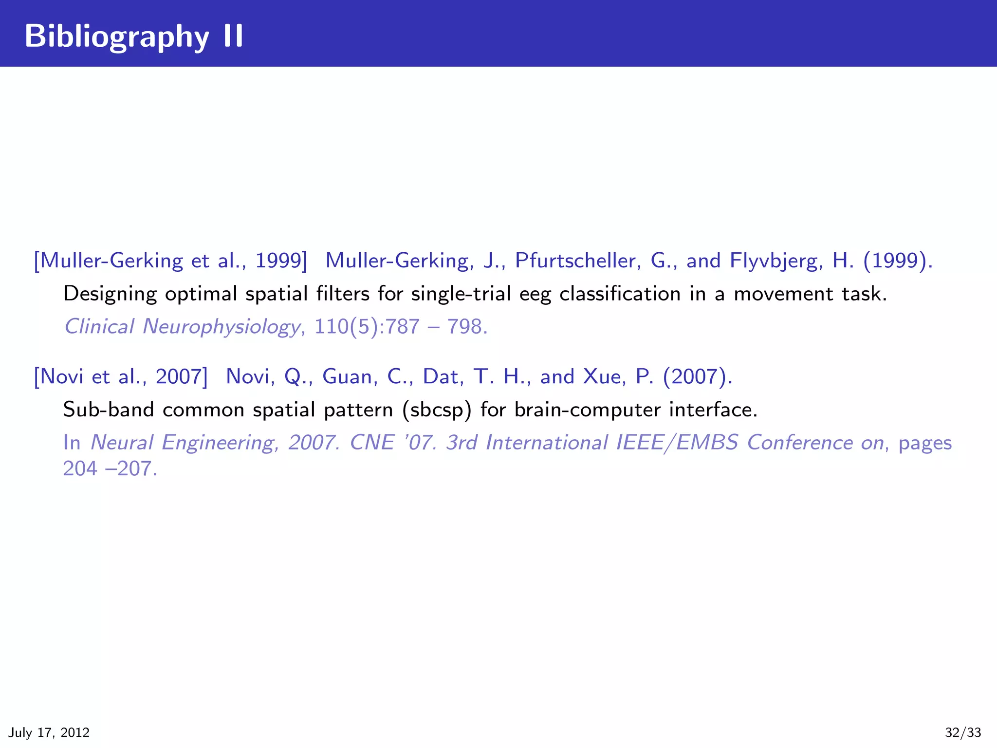 Bibliography II




   [Muller-Gerking et al., 1999] Muller-Gerking, J., Pfurtscheller, G., and Flyvbjerg, H. (1999).
        Designing optimal spatial ﬁlters for single-trial eeg classiﬁcation in a movement task.
        Clinical Neurophysiology, 110(5):787 – 798.

   [Novi et al., 2007] Novi, Q., Guan, C., Dat, T. H., and Xue, P. (2007).
        Sub-band common spatial pattern (sbcsp) for brain-computer interface.
        In Neural Engineering, 2007. CNE ’07. 3rd International IEEE/EMBS Conference on, pages
        204 –207.




July 17, 2012                                                                                       32/33
 