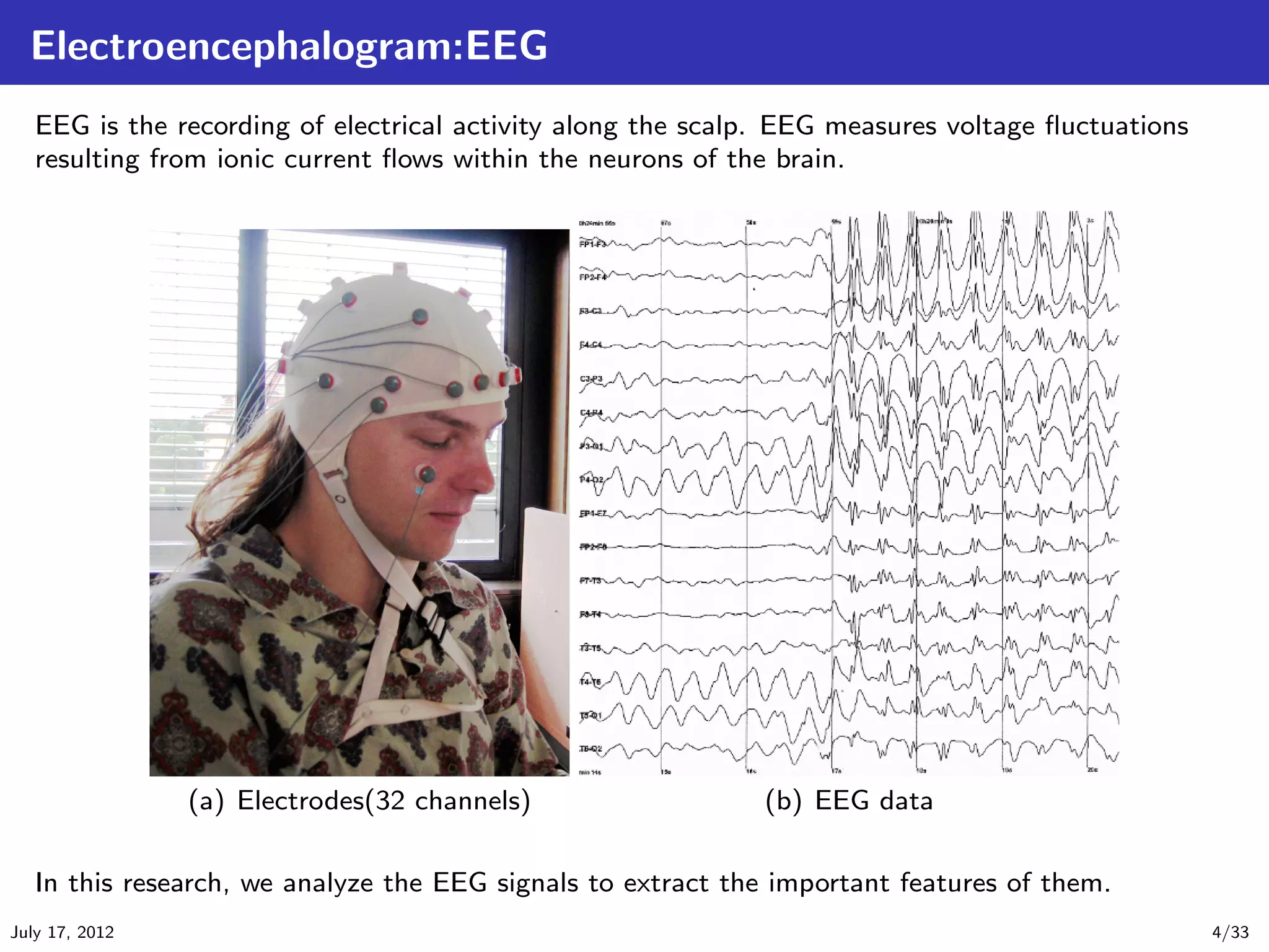 Electroencephalogram:EEG
   EEG is the recording of electrical activity along the scalp. EEG measures voltage ﬂuctuations
   resulting from ionic current ﬂows within the neurons of the brain.




                (a) Electrodes(32 channels)                  (b) EEG data

   In this research, we analyze the EEG signals to extract the important features of them.
July 17, 2012                                                                                      4/33
 