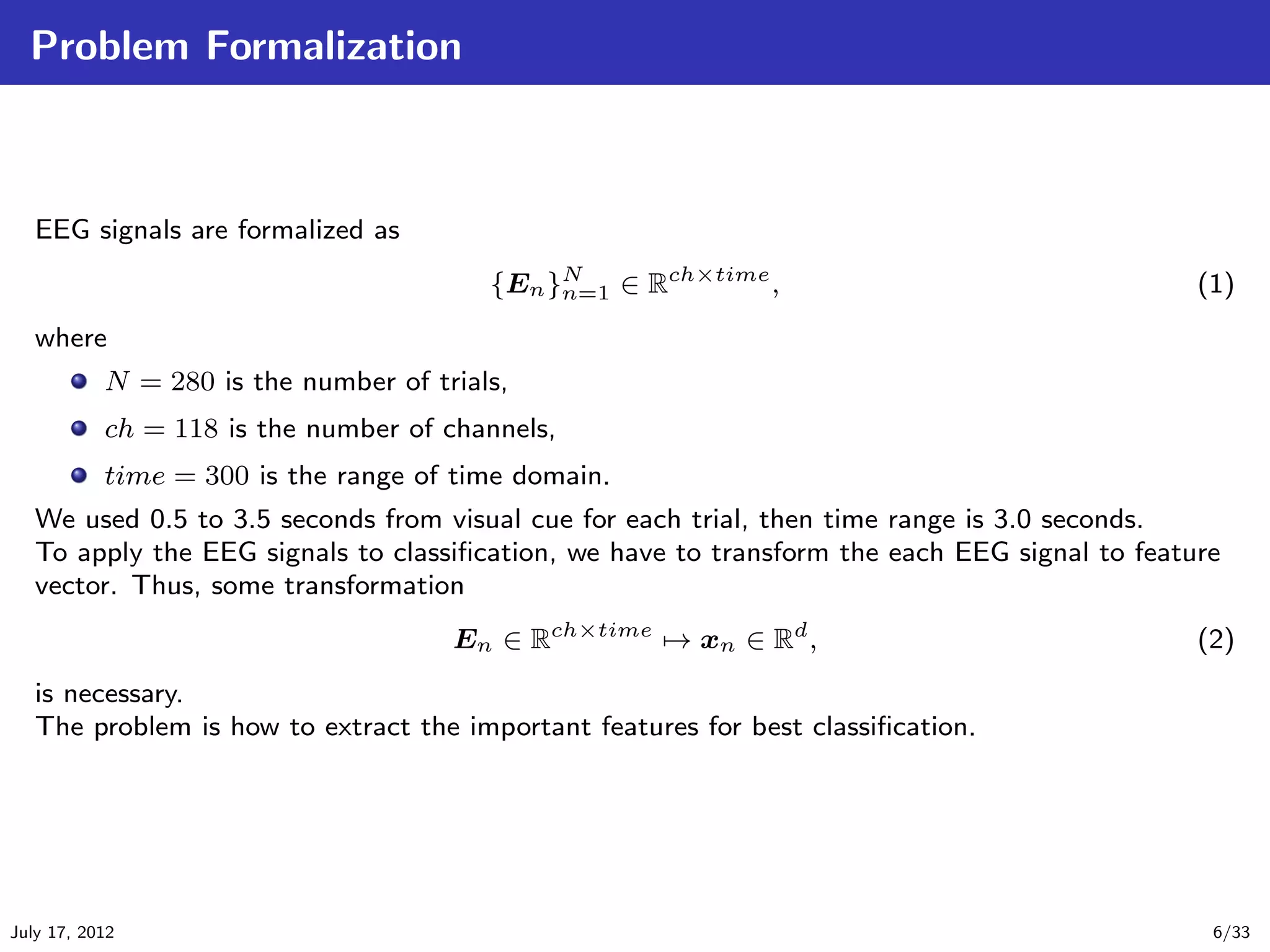 Problem Formalization



   EEG signals are formalized as
                                         {En }N ∈ Rch×time ,
                                              n=1                                              (1)
   where
           N = 280 is the number of trials,
           ch = 118 is the number of channels,
           time = 300 is the range of time domain.
   We used 0.5 to 3.5 seconds from visual cue for each trial, then time range is 3.0 seconds.
   To apply the EEG signals to classiﬁcation, we have to transform the each EEG signal to feature
   vector. Thus, some transformation
                                      En ∈ Rch×time → xn ∈ Rd ,                                (2)
   is necessary.
   The problem is how to extract the important features for best classiﬁcation.




July 17, 2012                                                                                   6/33
 