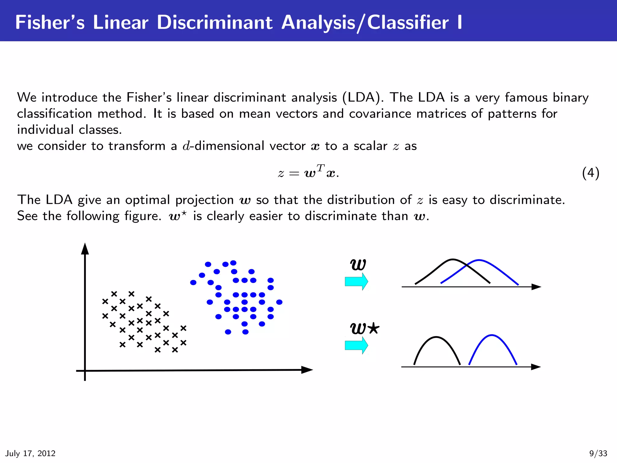 Fisher’s Linear Discriminant Analysis/Classiﬁer I


   We introduce the Fisher’s linear discriminant analysis (LDA). The LDA is a very famous binary
   classiﬁcation method. It is based on mean vectors and covariance matrices of patterns for
   individual classes.
   we consider to transform a d-dimensional vector x to a scalar z as
                                              z = wT x.                                          (4)
   The LDA give an optimal projection w so that the distribution of z is easy to discriminate.
   See the following ﬁgure. w is clearly easier to discriminate than w.




July 17, 2012                                                                                      9/33
 