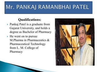 Qualifications:
   Pankaj Patel is a graduate from
    Gujarat University, and holds a
    degree as Bachelor of Pharmacy
   He went on to pursue
    M.Pharma in Pharmaceutics &
    Pharmaceutical Technology
    from L. M. College of
    Pharmacy
 