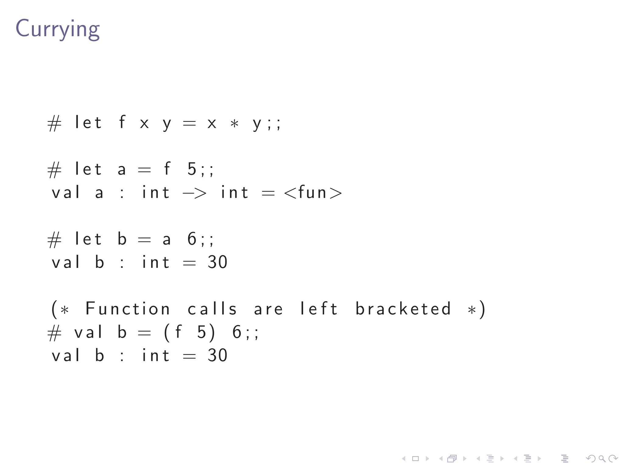 Currying


  # let f x y = x ∗ y ;;

  # let a = f 5;;
  v a l a : i n t −> i n t = <fun>

  # let b = a 6;;
  v a l b : i n t = 30

  (∗ Function c a l l s are l e f t b r a c k e t e d ∗)
  # v a l b = ( f 5) 6 ; ;
  v a l b : i n t = 30
 