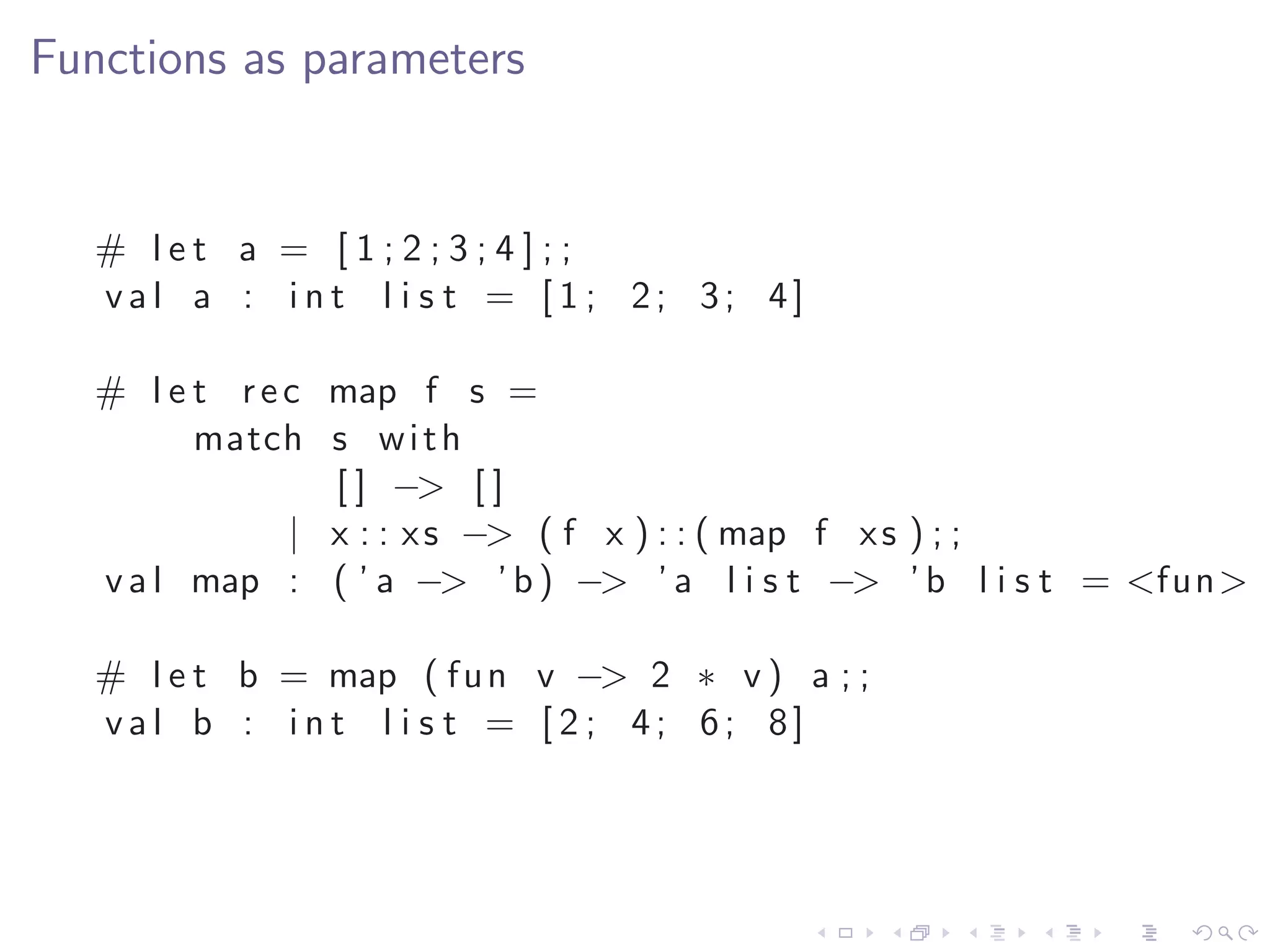 Functions as parameters


   # let a = [1;2;3;4];;
   val a : int l i s t = [ 1 ; 2; 3; 4]

   # l e t r e c map f s =
         match s w i t h
                 [ ] −> [ ]
               | x : : x s −> ( f x ) : : ( map f x s ) ; ;
   v a l map : ( ’ a −> ’ b ) −> ’ a l i s t −> ’ b l i s t = <fun>

   # l e t b = map ( f u n v −> 2 ∗ v ) a ; ;
   val b : int l i s t = [ 2 ; 4; 6; 8]
 