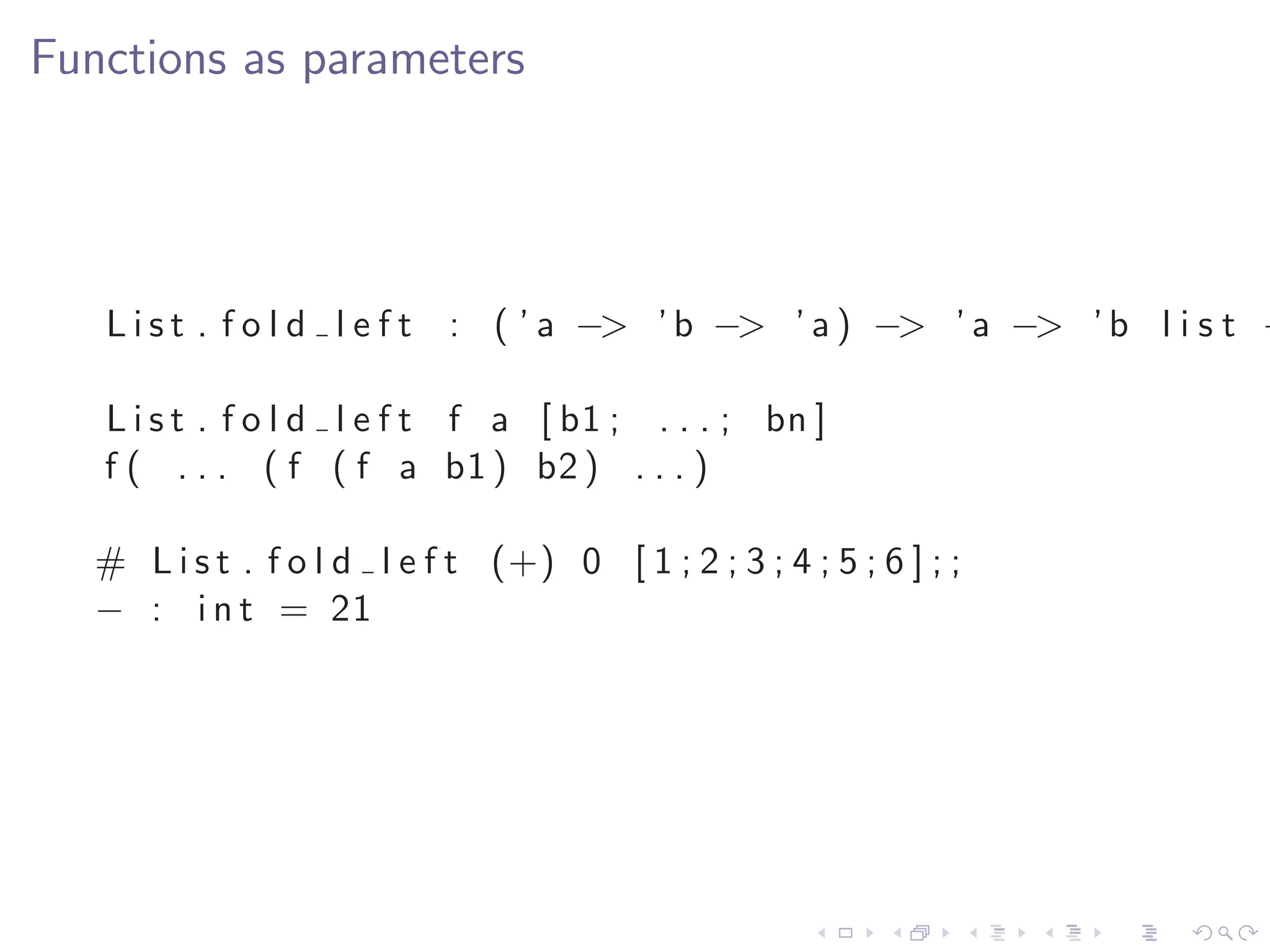 Functions as parameters




   L i s t . f o l d l e f t : ( ’ a −> ’ b −> ’ a ) −> ’ a −> ’ b l i s t −

   L i s t . f o l d l e f t f a [ b1 ; . . . ; bn ]
   f ( . . . ( f ( f a b1 ) b2 ) . . . )

   # L i s t . f o l d l e f t (+) 0 [ 1 ; 2 ; 3 ; 4 ; 5 ; 6 ] ; ;
   − : i n t = 21
 