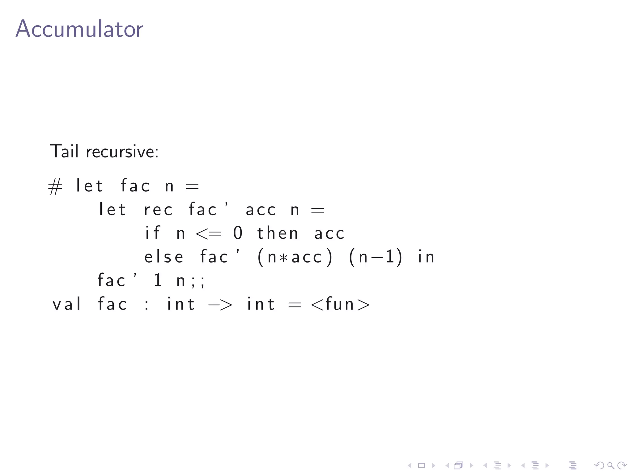 Accumulator



  Tail recursive:
  # l e t fac n =
        l e t r e c fac ’ acc n =
              i f n <= 0 t h e n a c c
              e l s e f a c ’ ( n∗ a c c ) ( n−1) i n
        fac ’ 1 n ; ;
  v a l f a c : i n t −> i n t = <fun>
 