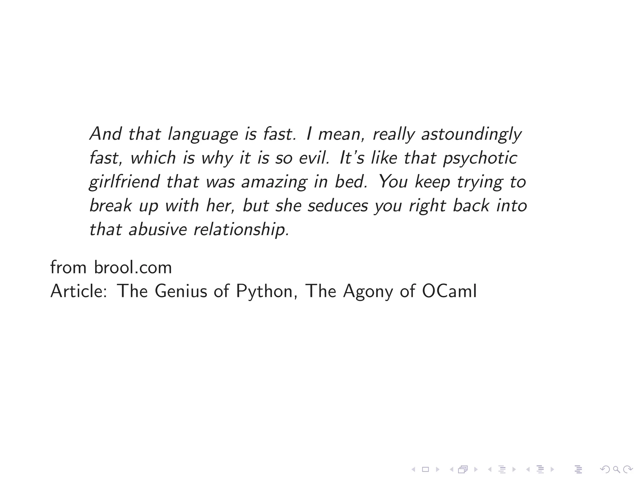 And that language is fast. I mean, really astoundingly
    fast, which is why it is so evil. It’s like that psychotic
    girlfriend that was amazing in bed. You keep trying to
    break up with her, but she seduces you right back into
    that abusive relationship.
from brool.com
Article: The Genius of Python, The Agony of OCaml
 