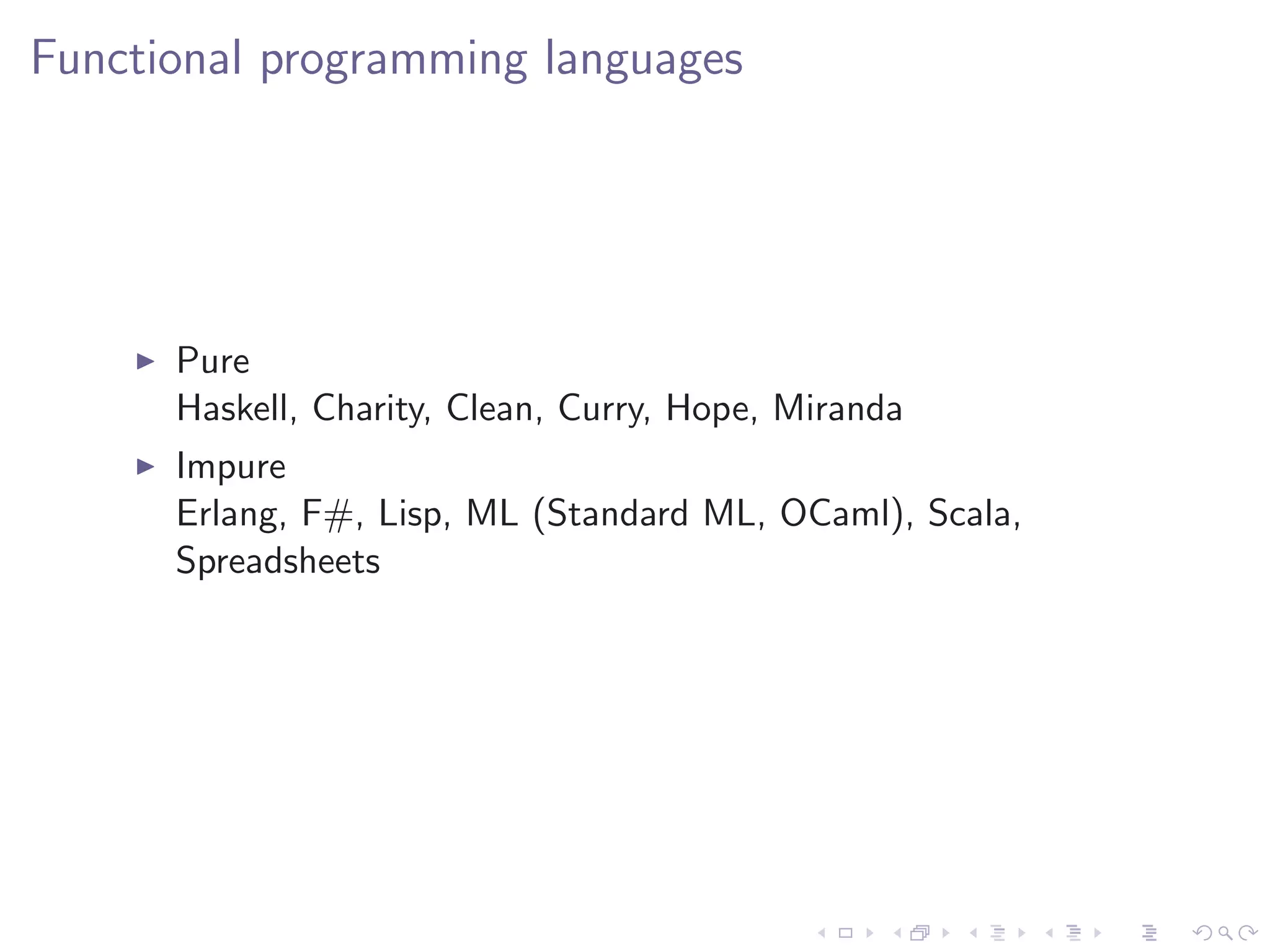 Functional programming languages




      Pure
      Haskell, Charity, Clean, Curry, Hope, Miranda
      Impure
      Erlang, F#, Lisp, ML (Standard ML, OCaml), Scala,
      Spreadsheets
 