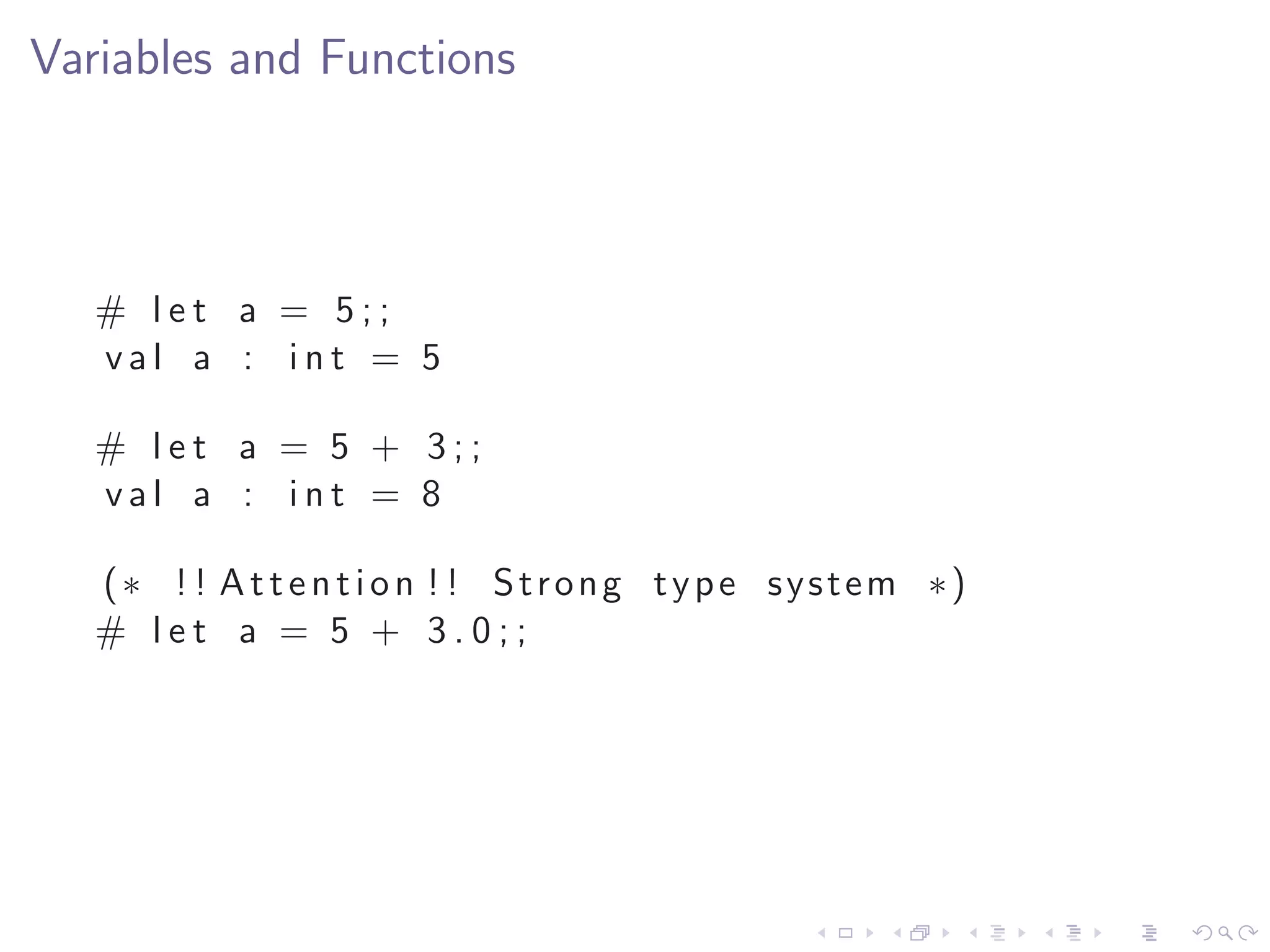 Variables and Functions



   # let a = 5;;
   val a : int = 5

   # let a = 5 + 3;;
   val a : int = 8

   (∗ ! ! A t t e n t i o n ! ! Strong type system ∗)
   # let a = 5 + 3.0;;
 