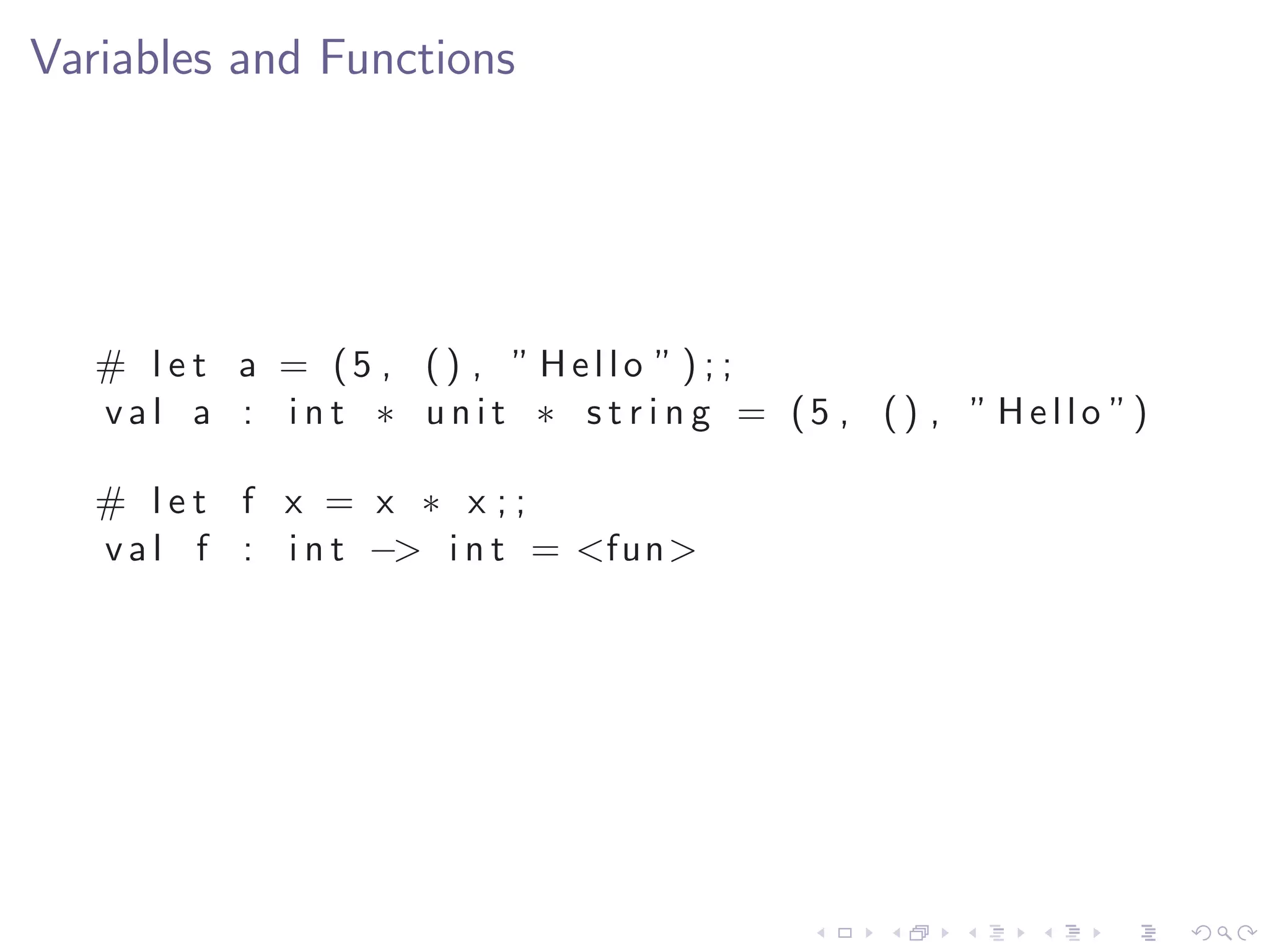 Variables and Functions




   # l e t a = (5 , () , ” Hello ” ) ; ;
   v a l a : i n t ∗ u n i t ∗ s t r i n g = (5 , ( ) , ” H e l l o ”)

   # let f x = x ∗ x ;;
   v a l f : i n t −> i n t = <fun>
 