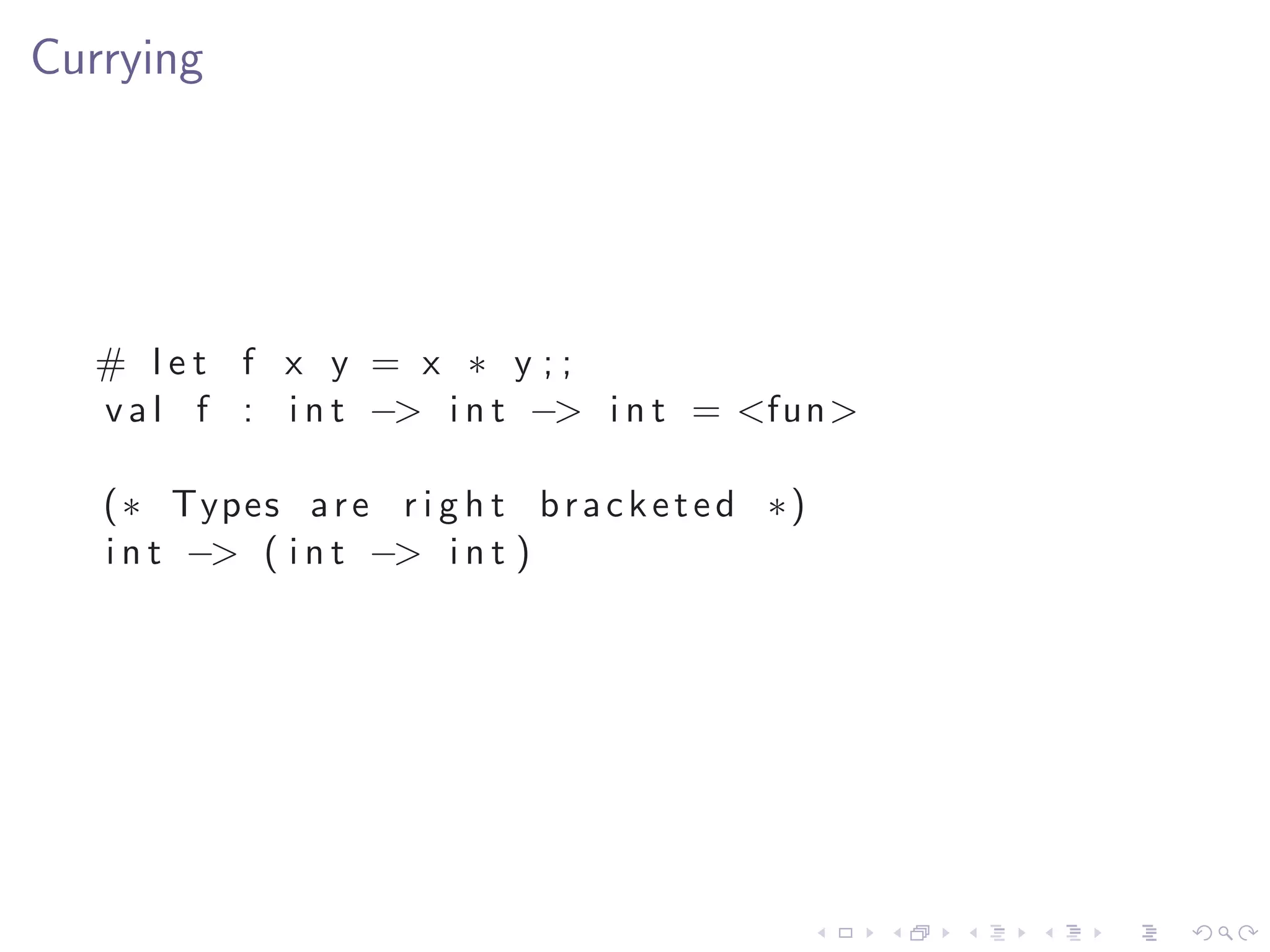 Currying




  # let f x y = x ∗ y ;;
  v a l f : i n t −> i n t −> i n t = <fun>

   ( ∗ Types a r e r i g h t b r a c k e t e d ∗ )
   i n t −> ( i n t −> i n t )
 