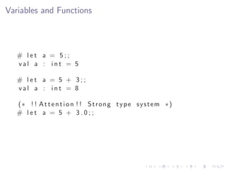 Variables and Functions



   # let a = 5;;
   val a : int = 5

   # let a = 5 + 3;;
   val a : int = 8

   (∗ ! ! A t t e n t i o n ! ! Strong type system ∗)
   # let a = 5 + 3.0;;
 