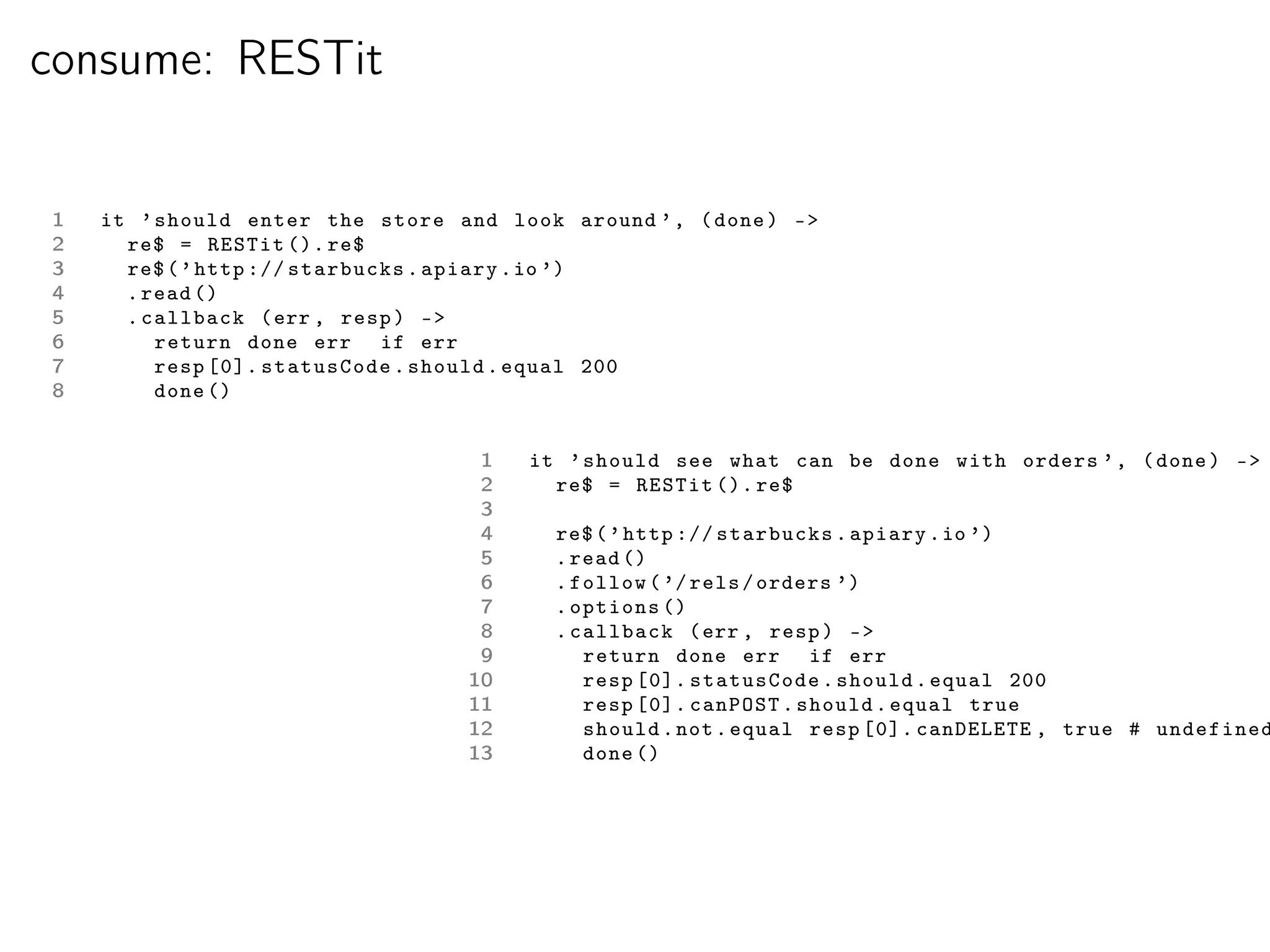 consume: RESTit


1   it ’ should enter the store and look around ’ , ( done ) -
2     re$ = RESTit (). re$
3     re$ ( ’ http :// starbucks . apiary . io ’)
4     . read ()
5     . callback ( err , resp ) -
6        return done err if err
7        resp [0]. statusCode . should . equal 200
8        done ()


                                   1   it ’ should see what can be done with orders ’ , ( done ) -
                                   2     re$ = RESTit (). re$
                                   3
                                   4     re$ ( ’ http :// starbucks . apiary . io ’)
                                   5     . read ()
                                   6     . follow ( ’/ rels / orders ’)
                                   7     . options ()
                                   8     . callback ( err , resp ) -
                                   9        return done err if err
                                  10        resp [0]. statusCode . should . equal 200
                                  11        resp [0]. canPOST . should . equal true
                                  12        should . not . equal resp [0]. canDELETE , true # undefined
                                  13        done ()
 