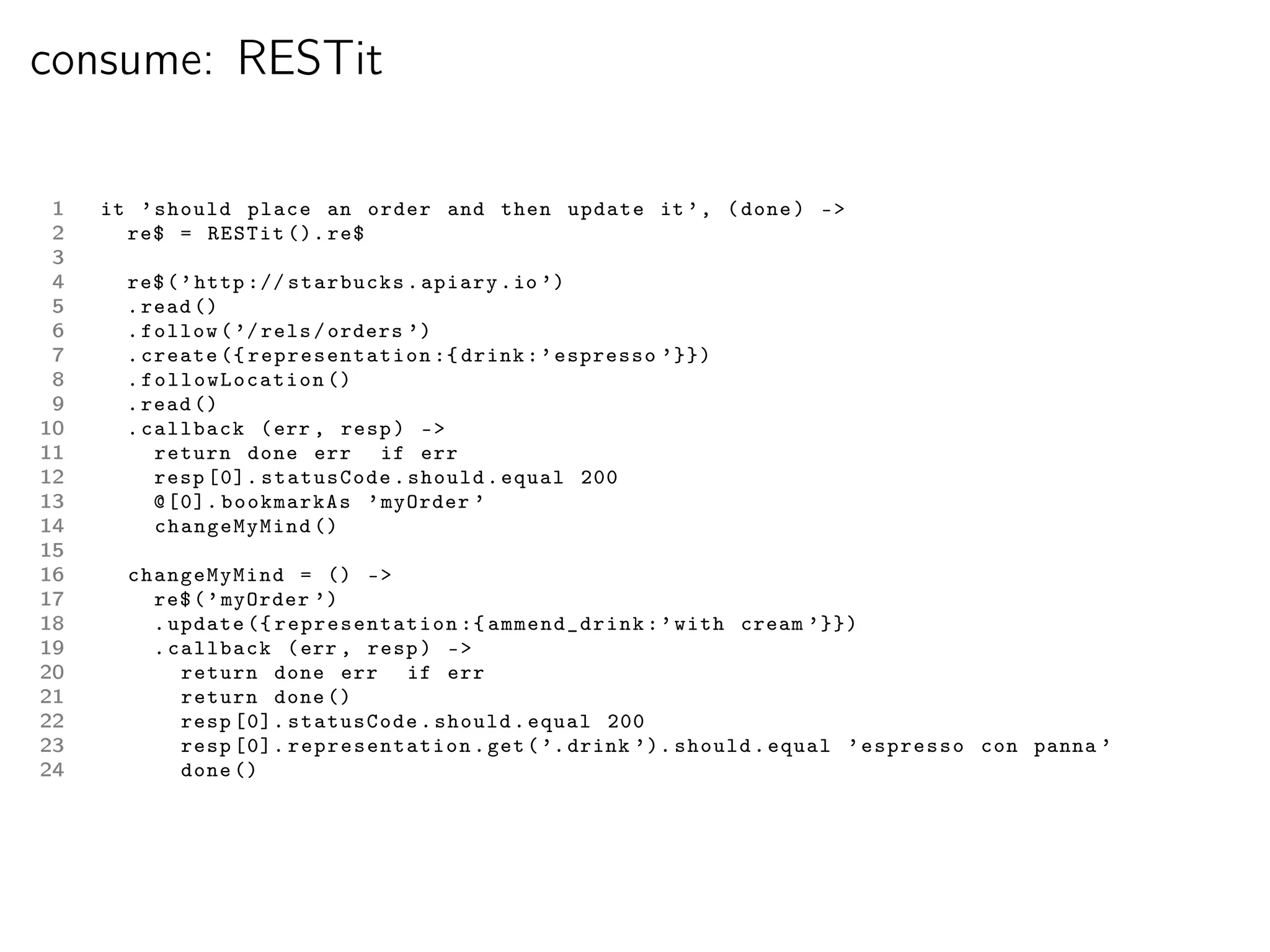 consume: RESTit

 1   it ’ should place an order and then update it ’ , ( done ) -
 2     re$ = RESTit (). re$
 3
 4     re$ ( ’ http :// starbucks . apiary . io ’)
 5     . read ()
 6     . follow ( ’/ rels / orders ’)
 7     . create ({ representation :{ drink : ’ espresso ’}})
 8     . fo llowLocation ()
 9     . read ()
10     . callback ( err , resp ) -
11        return done err if err
12        resp [0]. statusCode . should . equal 200
13        @ [0]. bookmarkAs ’ myOrder ’
14        changeMyMind ()
15
16     changeMyMind = () -
17       re$ ( ’ myOrder ’)
18       . update ({ representation :{ ammend_drink : ’ with cream ’}})
19       . callback ( err , resp ) -
20          return done err if err
21          return done ()
22          resp [0]. statusCode . should . equal 200
23          resp [0]. representation . get ( ’. drink ’). should . equal ’ espresso con panna ’
24          done ()
 