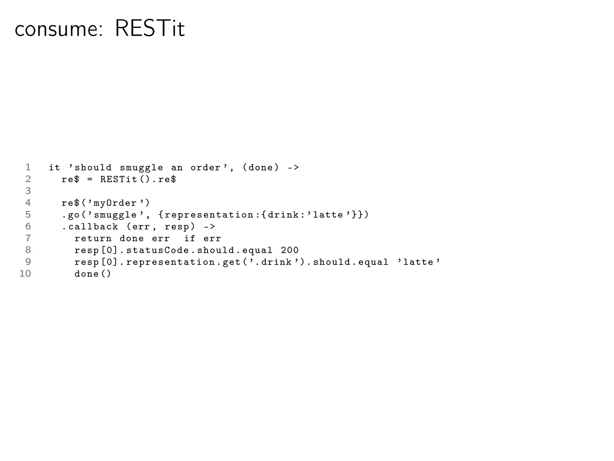 consume: RESTit




 1   it ’ should smuggle an order ’ , ( done ) -
 2     re$ = RESTit (). re$
 3
 4     re$ ( ’ myOrder ’)
 5     . go ( ’ smuggle ’ , { representation :{ drink : ’ latte ’}})
 6     . callback ( err , resp ) -
 7        return done err if err
 8        resp [0]. statusCode . should . equal 200
 9        resp [0]. representation . get ( ’. drink ’). should . equal ’ latte ’
10        done ()
 