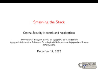 Smashing the Stack

             Cesena Security Network and Applications

            University of Bologna, Scuola di Ingegneria ed Architettura
Ingegneria Informatica Scienze e Tecnologie dell’Informazione Ingegneria e Scienze
                                   Informatiche


                            December 17, 2012
 