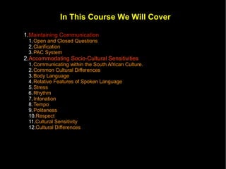 In This Course We Will Cover

1.Maintaining Communication
 1. Open and Closed Questions
 2. Clarification
 3. PAC System
2.Accommodating Socio-Cultural Sensitivities
 1. Communicating within the South African Culture.
 2. Common Cultural Differences
 3. Body Language
 4. Relative Features of Spoken Language
 5. Stress
 6. Rhythm
 7. Intonation
 8. Tempo
 9. Politeness
 10.Respect
 11.Cultural Sensitivity
 12.Cultural Differences
 