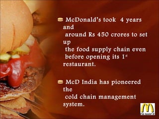 McDonald’s took 4 years
and
 around Rs 450 crores to set
up
 the food supply chain even
 before opening its 1 st
restaurant.

 McD India has pioneered
the
 cold chain management
system.
 