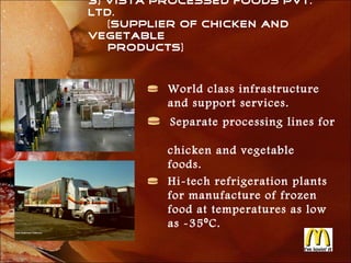 3) Vista Processed Foods Pvt.
Ltd.
   (Supplier of Chicken and
Vegetable
   products)



          World class infrastructure
          and support services.
          Separate processing lines for

          chicken and vegetable
          foods.
          Hi-tech refrigeration plants
          for manufacture of frozen
          food at temperatures as low
          as -35 ⁰ C.
 