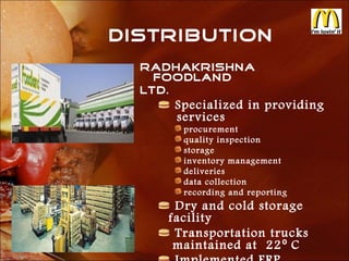 DISTRIBUTION
  Radhakrishna
    Foodland
  Ltd.
     Specialized in providing
     services
      procurement
      quality inspection
      storage
      inventory management
      deliveries
      data collection
      recording and reporting
     Dry and cold storage
    facility
     Transportation trucks
     maintained at 22⁰ C
 