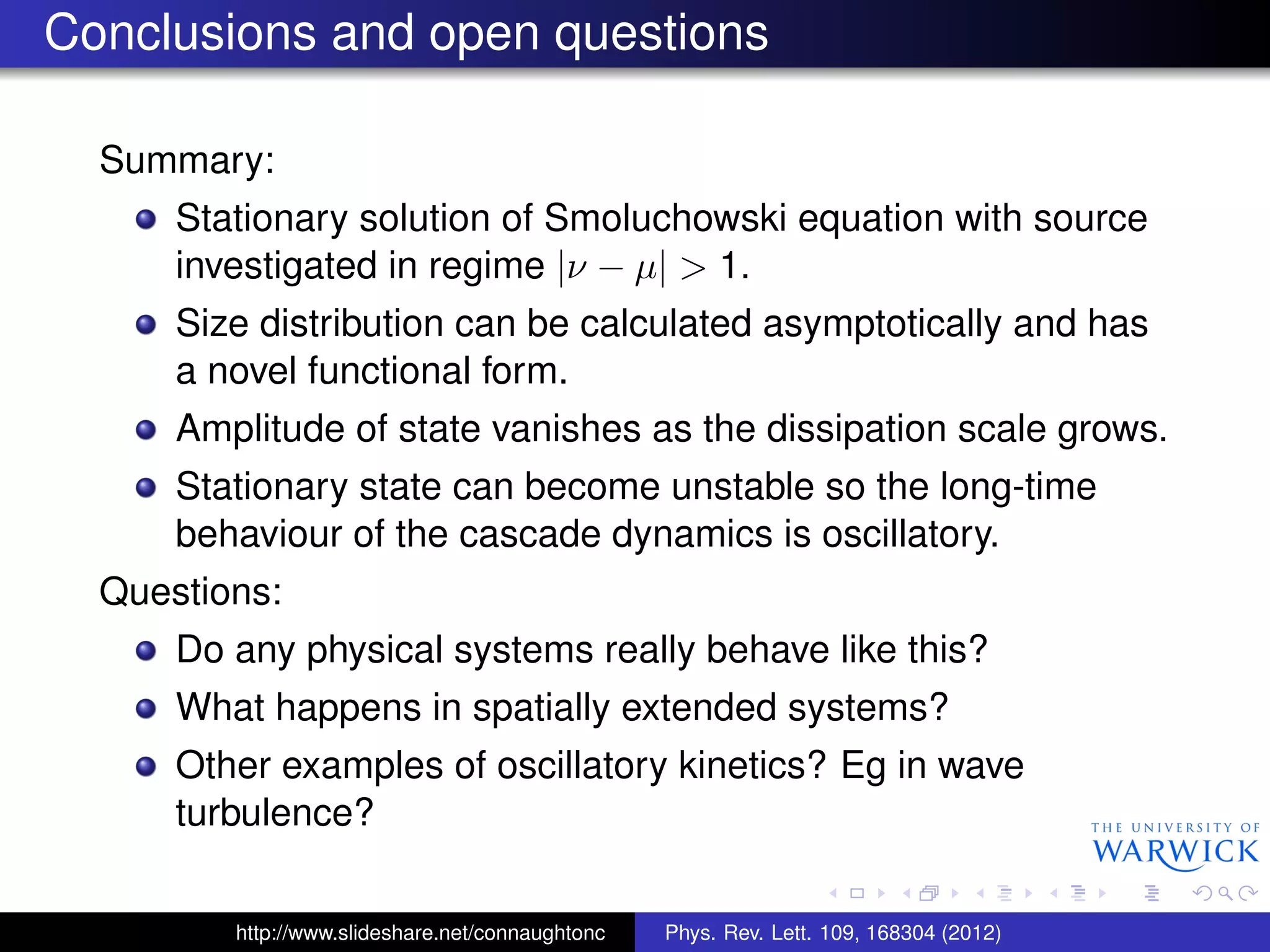 Conclusions and open questions
Summary:
Stationary solution of Smoluchowski equation with source
investigated in regime |ν − µ| > 1.
Size distribution can be calculated asymptotically and has
a novel functional form.
Amplitude of state vanishes as the dissipation scale grows.
Stationary state can become unstable so the long-time
behaviour of the cascade dynamics is oscillatory.
Questions:
Do any physical systems really behave like this?
What happens in spatially extended systems?
Other examples of oscillatory kinetics? Eg in wave
turbulence?
http://www.slideshare.net/connaughtonc Phys. Rev. Lett. 109, 168304 (2012)
 