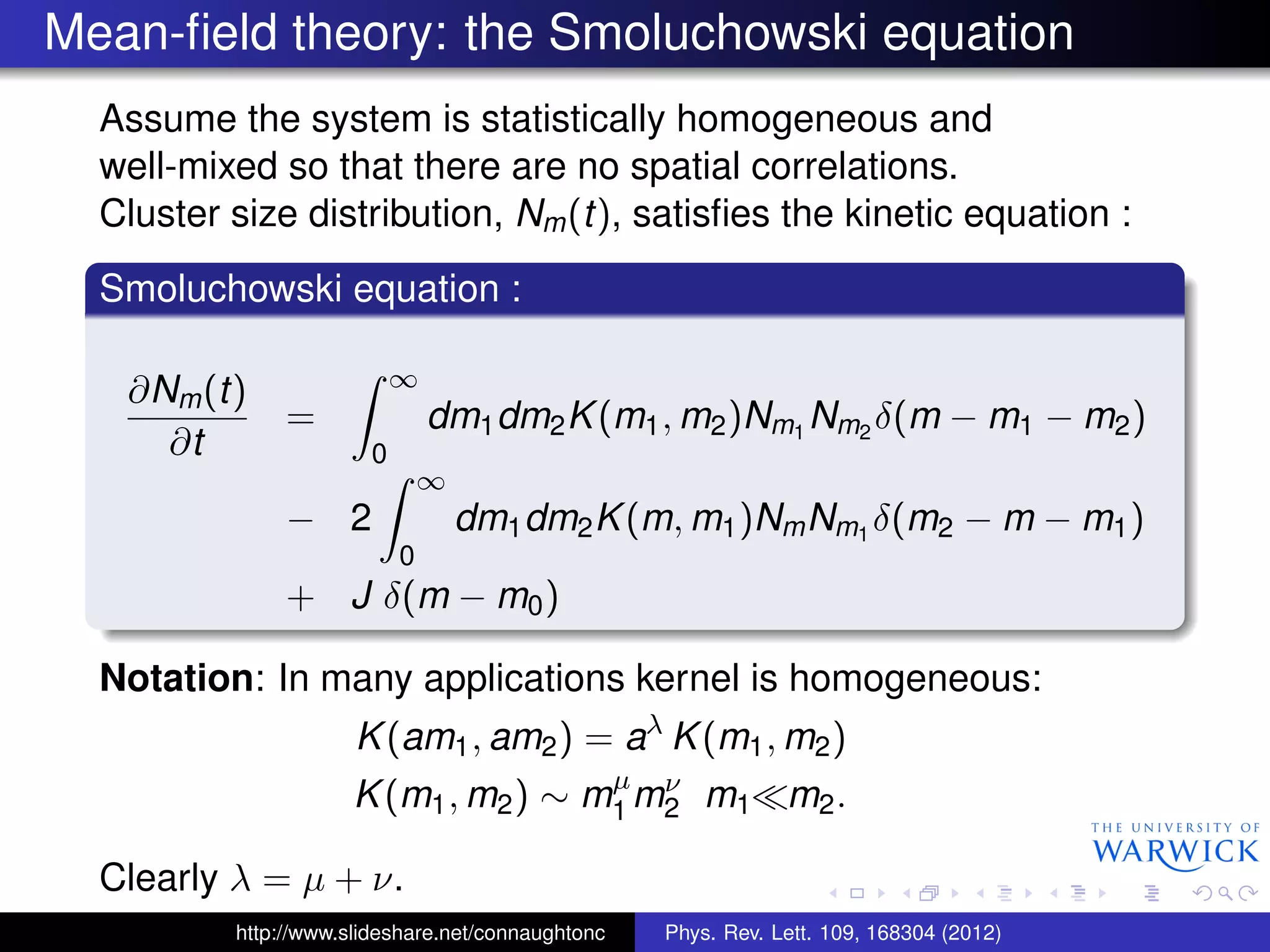 Mean-ﬁeld theory: the Smoluchowski equation
Assume the system is statistically homogeneous and
well-mixed so that there are no spatial correlations.
Cluster size distribution, Nm(t), satisﬁes the kinetic equation :
Smoluchowski equation :
∂Nm(t)
∂t
=
∞
0
dm1dm2K(m1, m2)Nm1
Nm2
δ(m − m1 − m2)
− 2
∞
0
dm1dm2K(m, m1)NmNm1
δ(m2 − m − m1)
+ J δ(m − m0)
Notation: In many applications kernel is homogeneous:
K(am1, am2) = aλ
K(m1, m2)
K(m1, m2) ∼ mµ
1 mν
2 m1 m2.
Clearly λ = µ + ν.
http://www.slideshare.net/connaughtonc Phys. Rev. Lett. 109, 168304 (2012)
 
