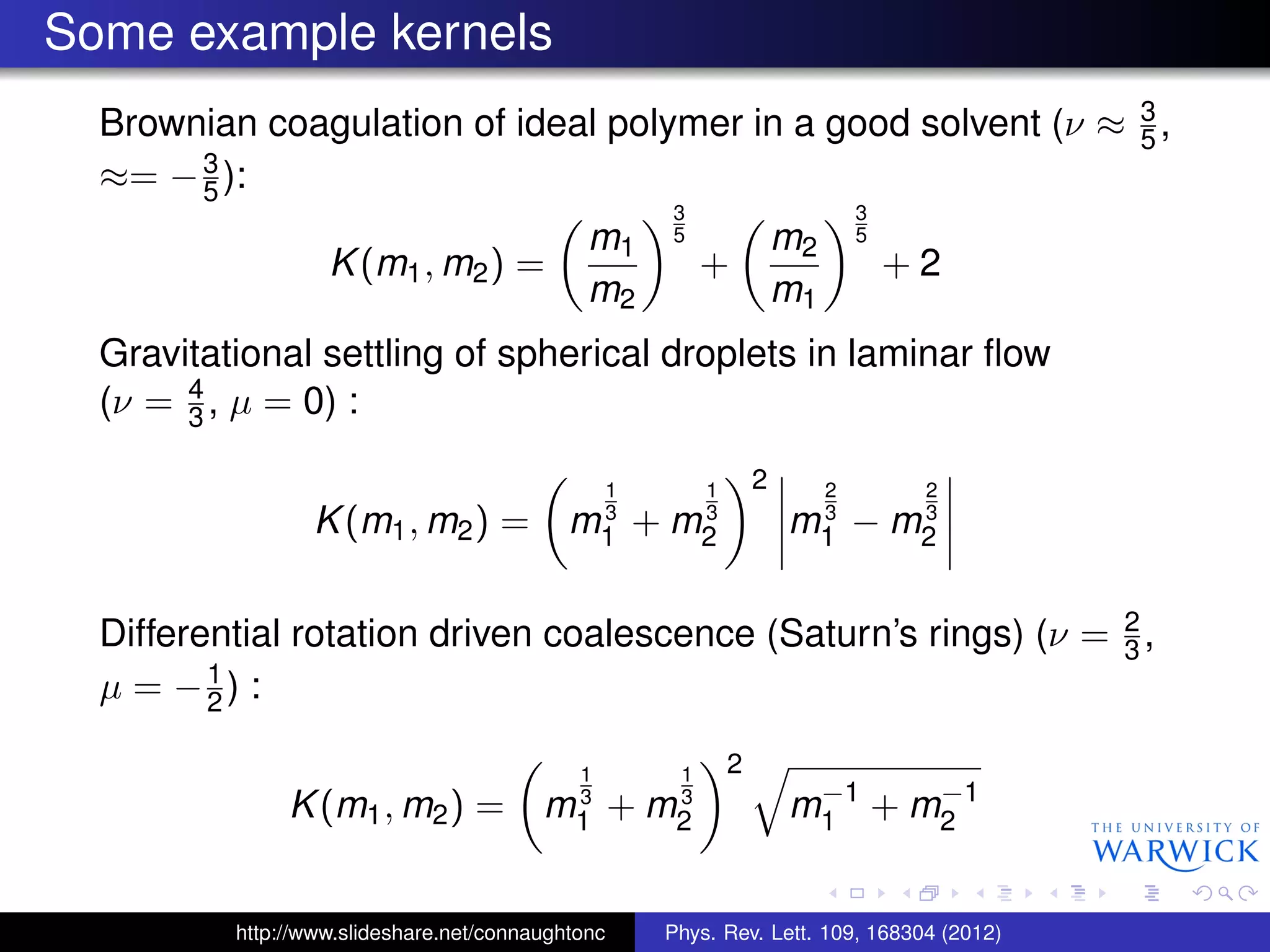 Some example kernels
Brownian coagulation of ideal polymer in a good solvent (ν ≈ 3
5 ,
≈= −3
5 ):
K(m1, m2) =
m1
m2
3
5
+
m2
m1
3
5
+ 2
Gravitational settling of spherical droplets in laminar ﬂow
(ν = 4
3 , µ = 0) :
K(m1, m2) = m
1
3
1 + m
1
3
2
2
m
2
3
1 − m
2
3
2
Differential rotation driven coalescence (Saturn’s rings) (ν = 2
3 ,
µ = −1
2 ) :
K(m1, m2) = m
1
3
1 + m
1
3
2
2
m−1
1 + m−1
2
http://www.slideshare.net/connaughtonc Phys. Rev. Lett. 109, 168304 (2012)
 