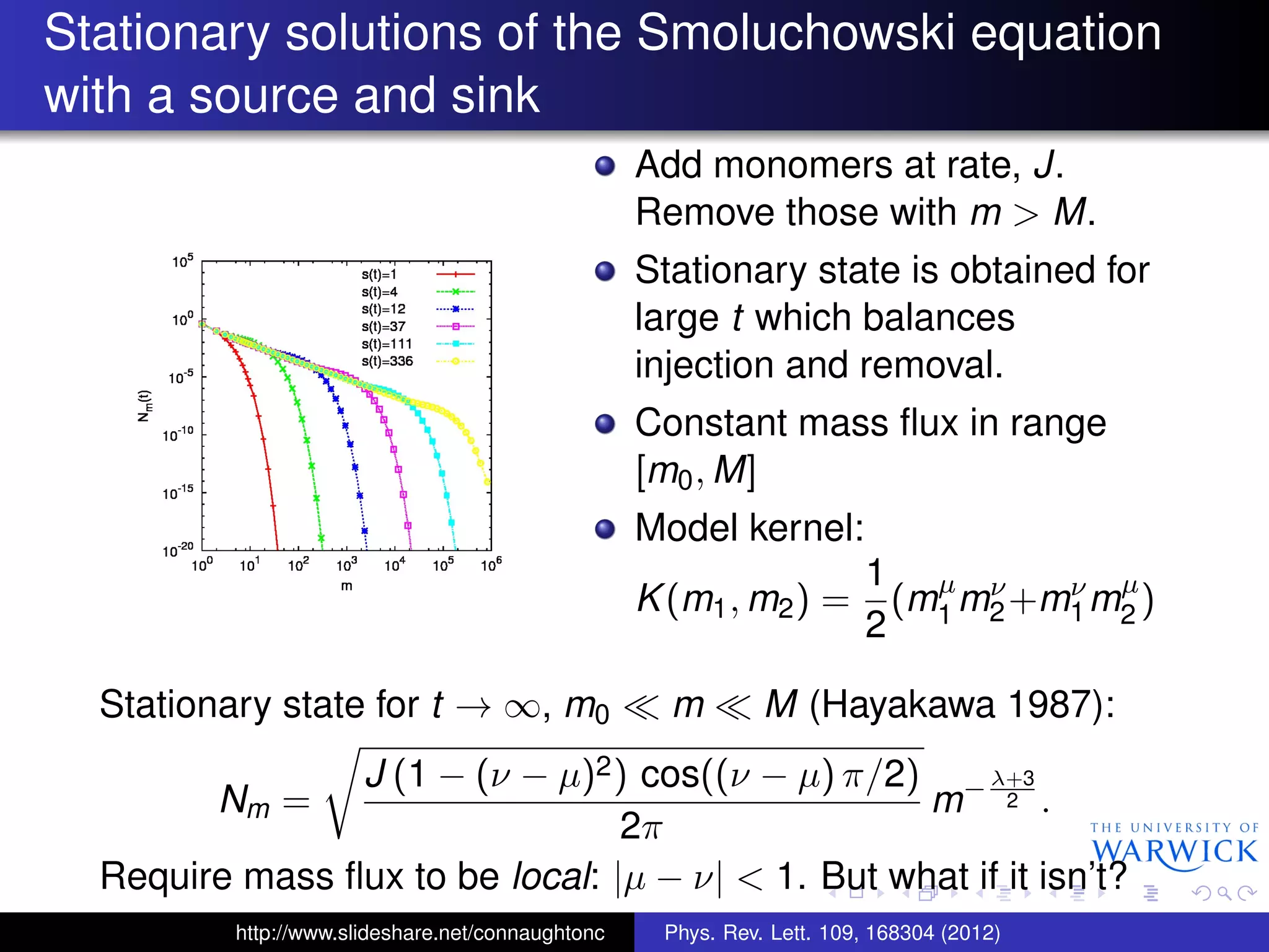 Stationary solutions of the Smoluchowski equation
with a source and sink
Add monomers at rate, J.
Remove those with m > M.
Stationary state is obtained for
large t which balances
injection and removal.
Constant mass ﬂux in range
[m0, M]
Model kernel:
K(m1, m2) =
1
2
(mµ
1 mν
2+mν
1mµ
2 )
Stationary state for t → ∞, m0 m M (Hayakawa 1987):
Nm =
J (1 − (ν − µ)2) cos((ν − µ) π/2)
2π
m−λ+3
2 .
Require mass ﬂux to be local: |µ − ν| < 1. But what if it isn’t?
http://www.slideshare.net/connaughtonc Phys. Rev. Lett. 109, 168304 (2012)
 
