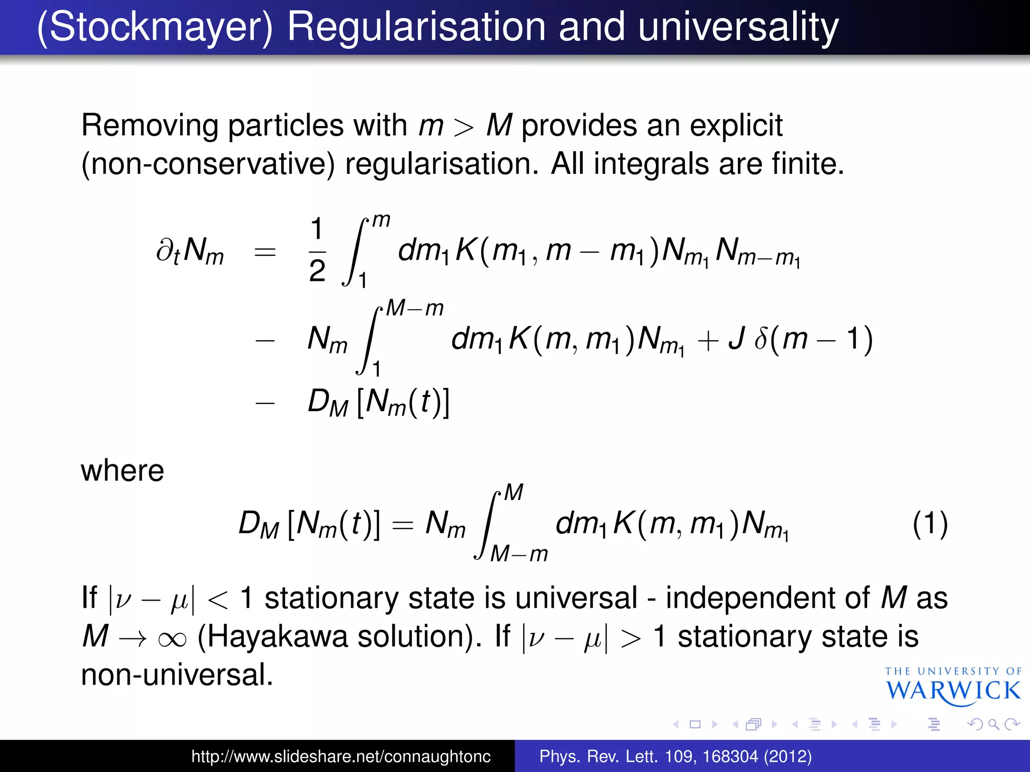 (Stockmayer) Regularisation and universality
Removing particles with m > M provides an explicit
(non-conservative) regularisation. All integrals are ﬁnite.
∂t Nm =
1
2
m
1
dm1K(m1, m − m1)Nm1
Nm−m1
− Nm
M−m
1
dm1K(m, m1)Nm1
+ J δ(m − 1)
− DM [Nm(t)]
where
DM [Nm(t)] = Nm
M
M−m
dm1K(m, m1)Nm1
(1)
If |ν − µ| < 1 stationary state is universal - independent of M as
M → ∞ (Hayakawa solution). If |ν − µ| > 1 stationary state is
non-universal.
http://www.slideshare.net/connaughtonc Phys. Rev. Lett. 109, 168304 (2012)
 