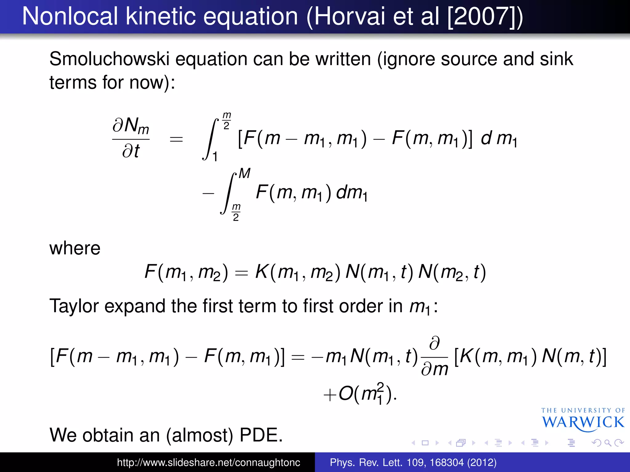 Nonlocal kinetic equation (Horvai et al [2007])
Smoluchowski equation can be written (ignore source and sink
terms for now):
∂Nm
∂t
=
m
2
1
[F(m − m1, m1) − F(m, m1)] d m1
−
M
m
2
F(m, m1) dm1
where
F(m1, m2) = K(m1, m2) N(m1, t) N(m2, t)
Taylor expand the ﬁrst term to ﬁrst order in m1:
[F(m − m1, m1) − F(m, m1)] = −m1N(m1, t)
∂
∂m
[K(m, m1) N(m, t)]
+O(m2
1).
We obtain an (almost) PDE.
http://www.slideshare.net/connaughtonc Phys. Rev. Lett. 109, 168304 (2012)
 