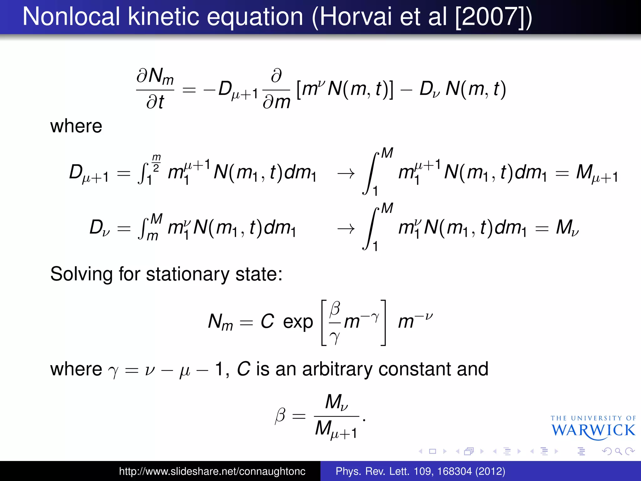 Nonlocal kinetic equation (Horvai et al [2007])
∂Nm
∂t
= −Dµ+1
∂
∂m
[mν
N(m, t)] − Dν N(m, t)
where
Dµ+1 =
m
2
1 mµ+1
1 N(m1, t)dm1 →
M
1
mµ+1
1 N(m1, t)dm1 = Mµ+1
Dν =
M
m mν
1N(m1, t)dm1 →
M
1
mν
1N(m1, t)dm1 = Mν
Solving for stationary state:
Nm = C exp
β
γ
m−γ
m−ν
where γ = ν − µ − 1, C is an arbitrary constant and
β =
Mν
Mµ+1
.
http://www.slideshare.net/connaughtonc Phys. Rev. Lett. 109, 168304 (2012)
 