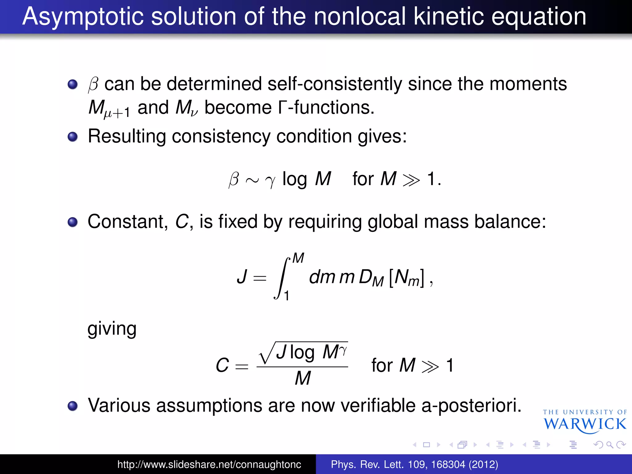 Asymptotic solution of the nonlocal kinetic equation
β can be determined self-consistently since the moments
Mµ+1 and Mν become Γ-functions.
Resulting consistency condition gives:
β ∼ γ log M for M 1.
Constant, C, is ﬁxed by requiring global mass balance:
J =
M
1
dm m DM [Nm] ,
giving
C =
J log Mγ
M
for M 1
Various assumptions are now veriﬁable a-posteriori.
http://www.slideshare.net/connaughtonc Phys. Rev. Lett. 109, 168304 (2012)
 
