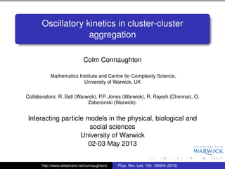 Oscillatory kinetics in cluster-cluster
aggregation
Colm Connaughton
Mathematics Institute and Centre for Complexity Science,
University of Warwick, UK
Collaborators: R. Ball (Warwick), P.P. Jones (Warwick), R. Rajesh (Chennai), O.
Zaboronski (Warwick).
Interacting particle models in the physical, biological and
social sciences
University of Warwick
02-03 May 2013
http://www.slideshare.net/connaughtonc Phys. Rev. Lett. 109, 168304 (2012)
 
