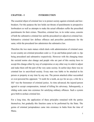 1
CHAPTER – I INTRODUCTION
The essential object of criminal law is to protect society against criminals and law-
breakers. For this purpose the law holds out threats of punishments to prospective
lawbreakers as well as attempts to make the actual offenders suffer the prescribed
punishments for their crimes. Therefore, criminal law, in its wider sense, consists
of both the substantive criminal law and the procedural (or adjective) criminal law.
Substantive criminal law defines offences and prescribes punishments for the
same, while the procedural law administers the substantive law.
Therefore the two main statues which deals with administration of criminal cases
in our country are criminal procedure code i.e. Cr pc and Indian penal code i.e. Ipc
being procedural and substantive respectively. However with the changing times
the societal norms also change and people who are part of this society have to
accept this change either by way of compromise or any other way in order to adjust
and make them still the part of the very same society. In earlier days there was no
criminal law in uncivilized society. Every man was liable to be attacked in his
person or property at any time by any one. The person attacked either succumbed
or over-powered his opponent. "A tooth for a tooth, an eye for an eye, a life for a
life" was the forerunner of criminal justice. As time advanced, the injured person
agreed to accept compensation, instead of killing his adversary. Subsequently, a
sliding scale came into existence for satisfying ordinary offences. Such a system
gave birth to archaic criminal law.
For a long time, the application of these principles remained with the parties
themselves, but gradually this function came to be performed by the State. The
germs of criminal jurisprudence came into existence in India from the time of
Manu.
 