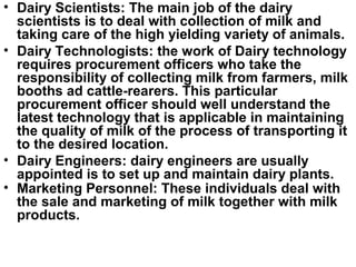 • Dairy Scientists: The main job of the dairy
scientists is to deal with collection of milk and
taking care of the high yielding variety of animals.
• Dairy Technologists: the work of Dairy technology
requires procurement officers who take the
responsibility of collecting milk from farmers, milk
booths ad cattle-rearers. This particular
procurement officer should well understand the
latest technology that is applicable in maintaining
the quality of milk of the process of transporting it
to the desired location.
• Dairy Engineers: dairy engineers are usually
appointed is to set up and maintain dairy plants.
• Marketing Personnel: These individuals deal with
the sale and marketing of milk together with milk
products.
 