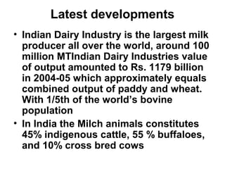 Latest developments
• Indian Dairy Industry is the largest milk
producer all over the world, around 100
million MTIndian Dairy Industries value
of output amounted to Rs. 1179 billion
in 2004-05 which approximately equals
combined output of paddy and wheat.
With 1/5th of the world’s bovine
population
• In India the Milch animals constitutes
45% indigenous cattle, 55 % buffaloes,
and 10% cross bred cows
 
