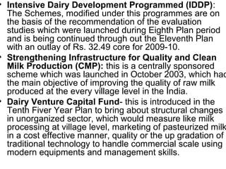 • Intensive Dairy Development Programmed (IDDP):
The Schemes, modified under this programmes are on
the basis of the recommendation of the evaluation
studies which were launched during Eighth Plan period
and is being continued through out the Eleventh Plan
with an outlay of Rs. 32.49 core for 2009-10.
• Strengthening Infrastructure for Quality and Clean
Milk Production (CMP): this is a centrally sponsored
scheme which was launched in October 2003, which had
the main objective of improving the quality of raw milk
produced at the every village level in the India.
• Dairy Venture Capital Fund- this is introduced in the
Tenth Fiver Year Plan to bring about structural changes
in unorganized sector, which would measure like milk
processing at village level, marketing of pasteurized milk
in a cost effective manner, quality or the up gradation of
traditional technology to handle commercial scale using
modern equipments and management skills.
 