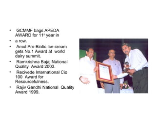 • GCMMF bags APEDA
AWARD for 11th
year in
• a row.
• Amul Pro-Biotic Ice-cream
gets No.1 Award at world
dairy summit.
• Ramkrishna Bajaj National
Quality Award 2003.
• Recivede International Cio
100 Award for
Resourcefulness.
• Rajiv Gandhi National Quality
Award 1999.
 