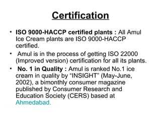 Certification
• ISO 9000-HACCP certified plants : All Amul
Ice Cream plants are ISO 9000-HACCP
certified.
• Amul is in the process of getting ISO 22000
(Improved version) certification for all its plants.
• No. 1 in Quality : Amul is ranked No.1 ice
cream in quality by “INSIGHT” (May-June,
2002), a bimonthly consumer magazine
published by Consumer Research and
Education Society (CERS) based at
Ahmedabad.
 