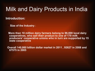 Milk and Dairy Products in India
Introduction:
Size of the Industry :
More than 10 million dairy farmers belong to 96,000 local dairy
cooperatives, who sell their product to one of 170 milk
producers’ cooperative unions who in turn are supported by 15
state cooperative
Overall 140,860 billion dollar market in 2011 , 92627 in 2008 and
67575 in 2005
 